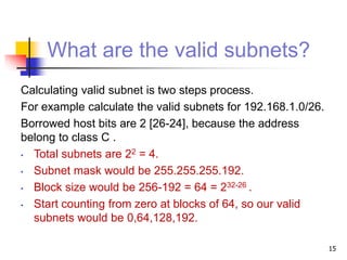 What are the valid subnets?
Calculating valid subnet is two steps process.
For example calculate the valid subnets for 192.168.1.0/26.
Borrowed host bits are 2 [26-24], because the address
belong to class C .
• Total subnets are 22 = 4.
• Subnet mask would be 255.255.255.192.
• Block size would be 256-192 = 64 = 232-26 .
• Start counting from zero at blocks of 64, so our valid
subnets would be 0,64,128,192.
15
 