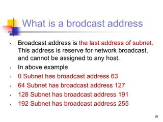 What is a brodcast address
• Broadcast address is the last address of subnet.
This address is reserve for network broadcast,
and cannot be assigned to any host.
• In above example
• 0 Subnet has broadcast address 63
• 64 Subnet has broadcast address 127
• 128 Subnet has broadcast address 191
• 192 Subnet has broadcast address 255
19
 