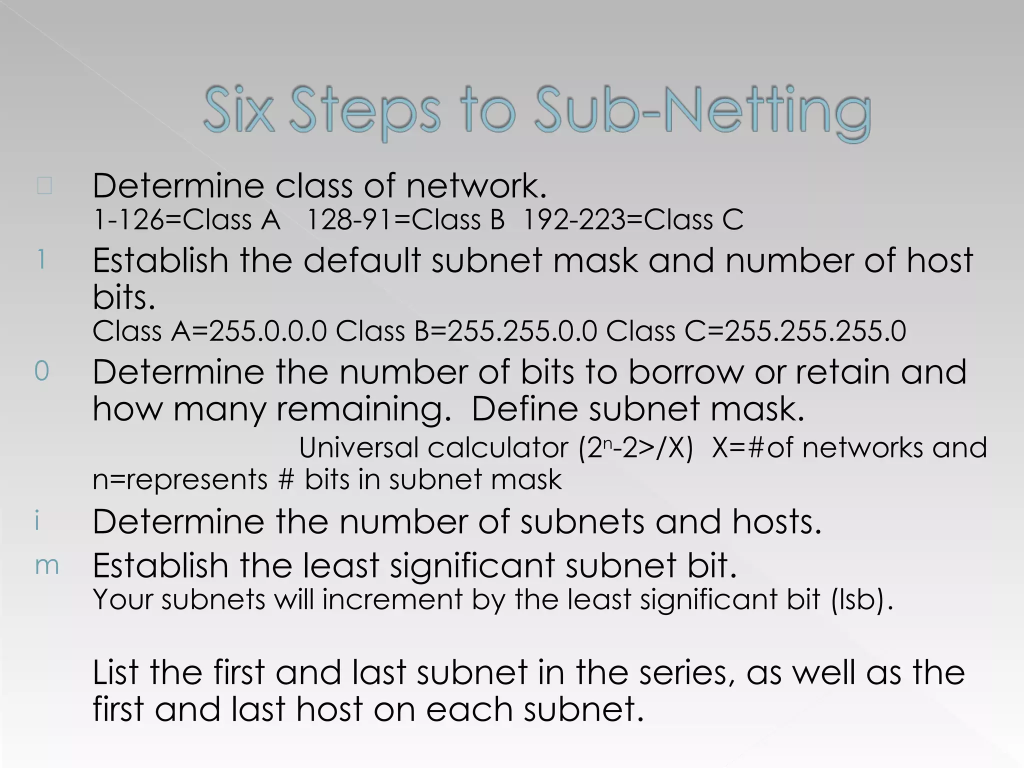 Determine class of network.  1-126=Class A  128-91=Class B  192-223=Class C Establish the default subnet mask and number of host bits.  Class A=255.0.0.0 Class B=255.255.0.0 Class C=255.255.255.0 Determine the number of bits to borrow or retain and how many remaining.  Define subnet mask.  Universal calculator (2 n -2>/X)  X=#of networks and n=represents # bits in subnet mask Determine the number of subnets and hosts. Establish the least significant subnet bit.  Your subnets will increment by the least significant bit (lsb).  List the first and last subnet in the series, as well as the first and last host on each subnet. 