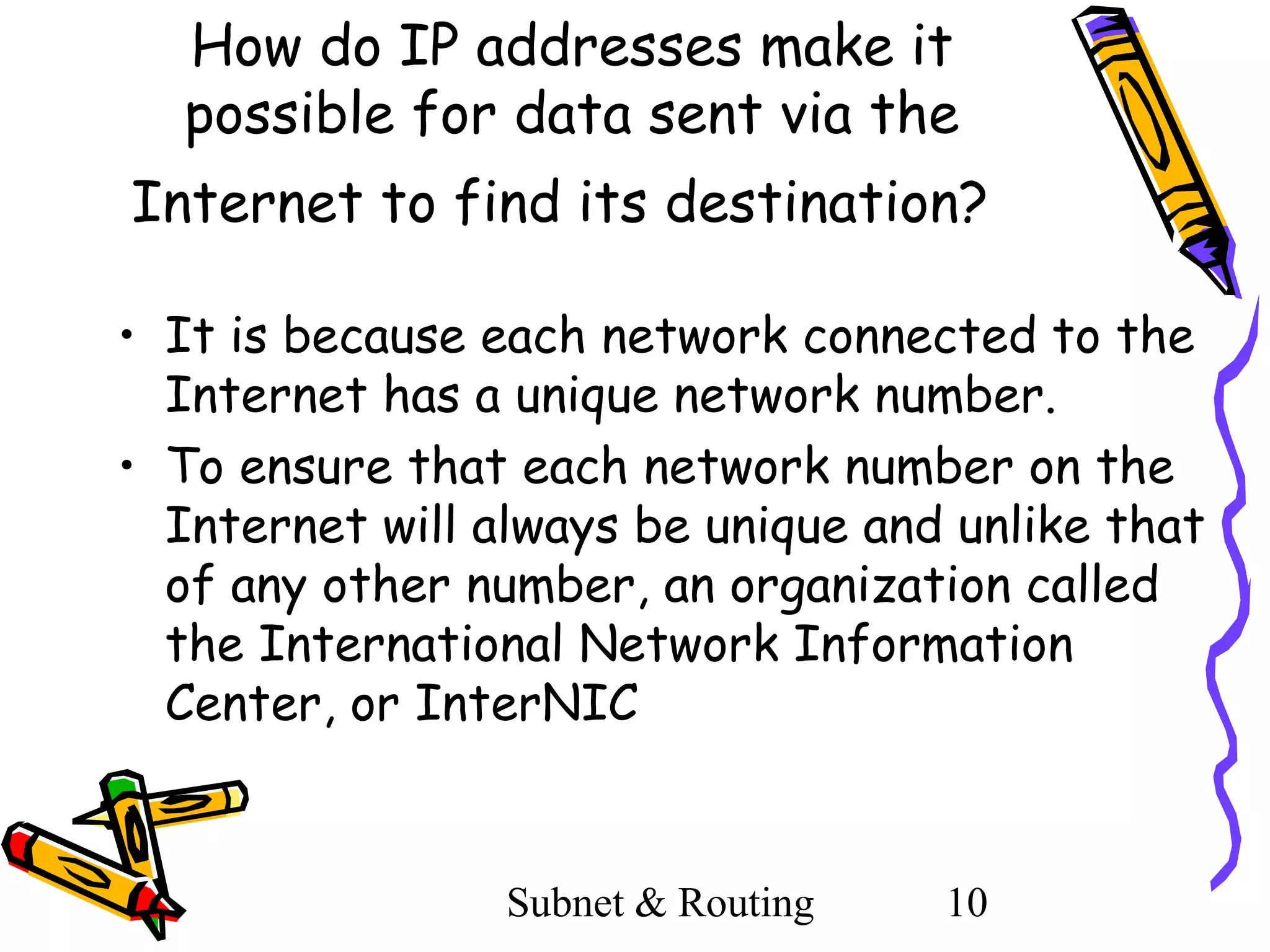 How do IP addresses make it
possible for data sent via the
Internet to find its destination?
• It is because each network connected to the
Internet has a unique network number.
• To ensure that each network number on the
Internet will always be unique and unlike that
of any other number, an organization called
the International Network Information
Center, or InterNIC

Subnet & Routing

10

 