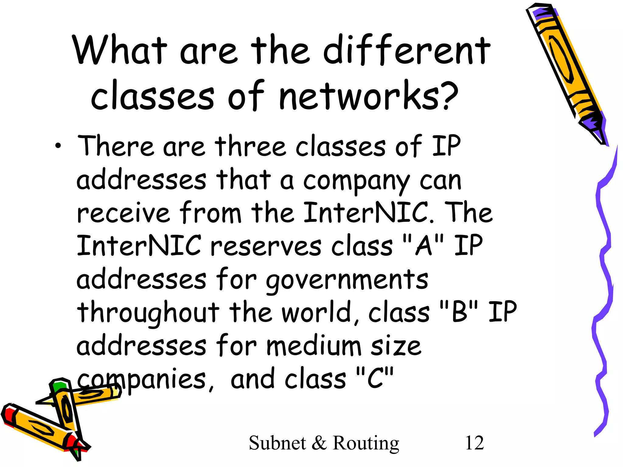 What are the different
classes of networks?
• There are three classes of IP
addresses that a company can
receive from the InterNIC. The
InterNIC reserves class "A" IP
addresses for governments
throughout the world, class "B" IP
addresses for medium size
companies, and class "C"
Subnet & Routing

12

 