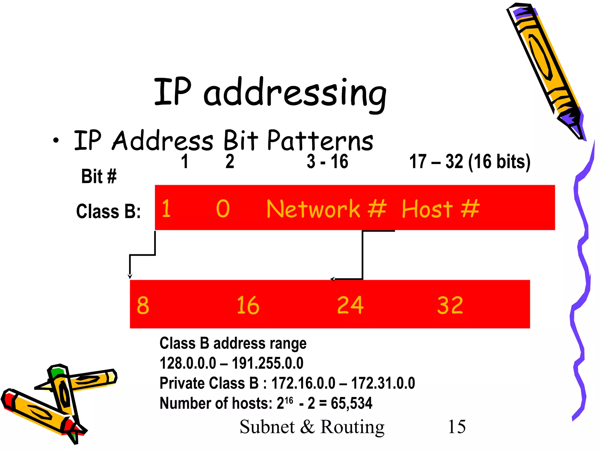 IP addressing
• IP Address Bit Patterns
1

Bit #
Class B: 1

8

2

3 - 16

0

17 – 32 (16 bits)

Network # Host #

16

24

32

Class B address range
128.0.0.0 – 191.255.0.0
Private Class B : 172.16.0.0 – 172.31.0.0
Number of hosts: 216 - 2 = 65,534

Subnet & Routing

15

 