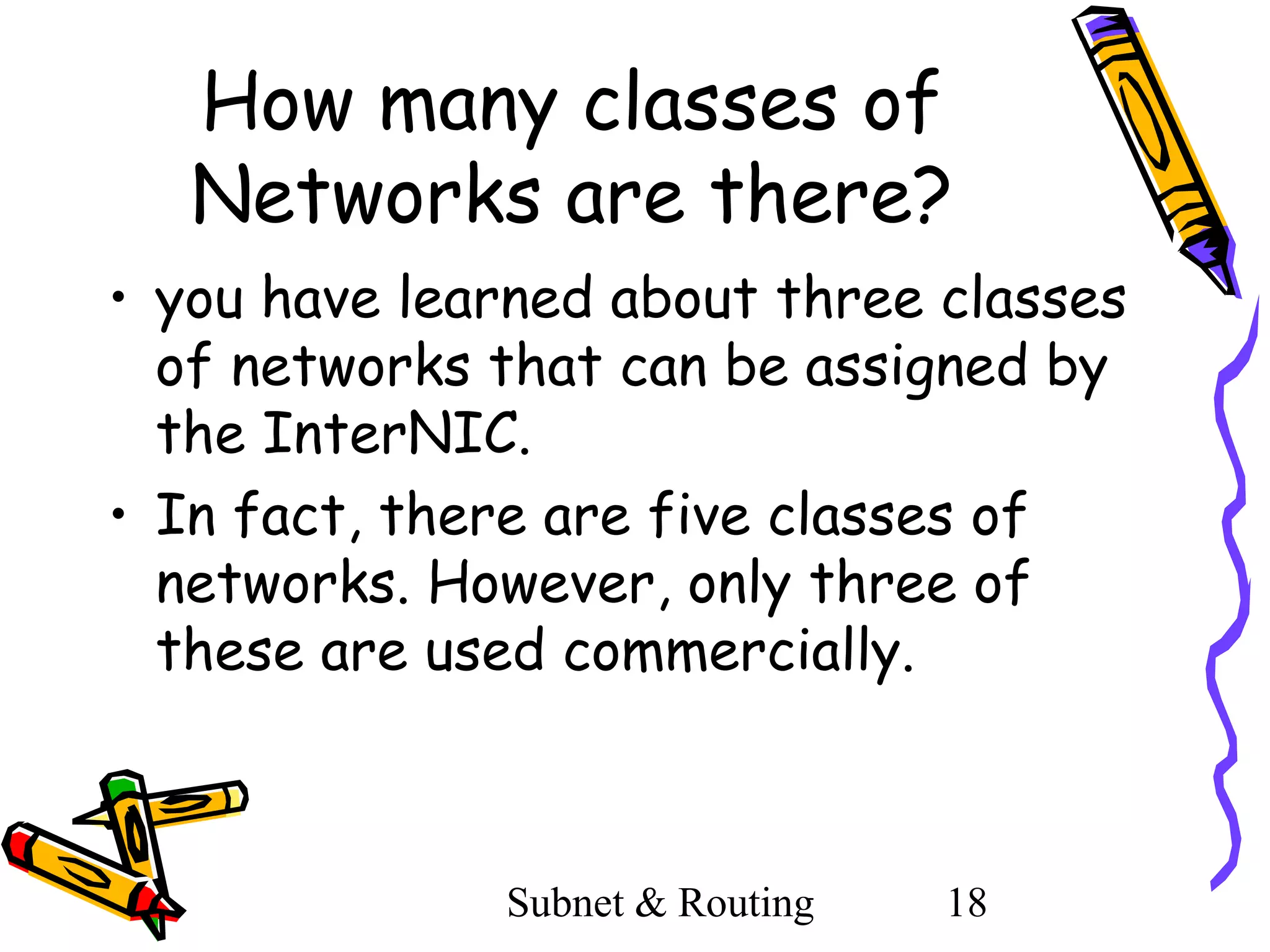How many classes of
Networks are there?
• you have learned about three classes
of networks that can be assigned by
the InterNIC.
• In fact, there are five classes of
networks. However, only three of
these are used commercially.

Subnet & Routing

18

 