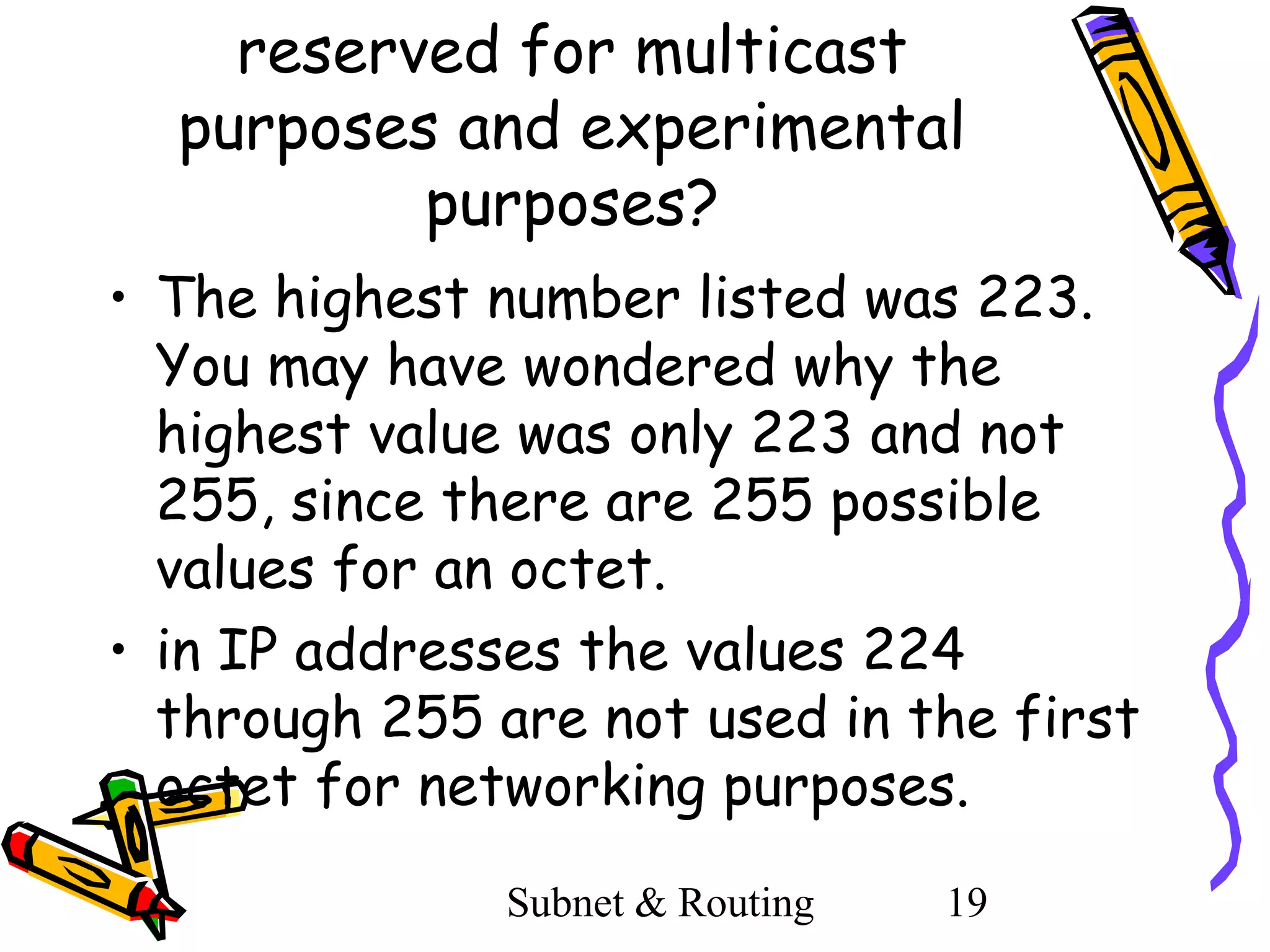 reserved for multicast
purposes and experimental
purposes?
• The highest number listed was 223.
You may have wondered why the
highest value was only 223 and not
255, since there are 255 possible
values for an octet.
• in IP addresses the values 224
through 255 are not used in the first
octet for networking purposes.
Subnet & Routing

19

 