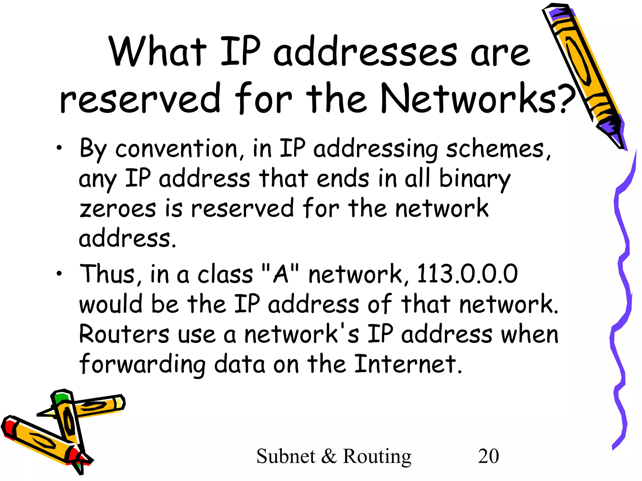 What IP addresses are
reserved for the Networks?
• By convention, in IP addressing schemes,
any IP address that ends in all binary
zeroes is reserved for the network
address.
• Thus, in a class "A" network, 113.0.0.0
would be the IP address of that network.
Routers use a network's IP address when
forwarding data on the Internet.

Subnet & Routing

20

 