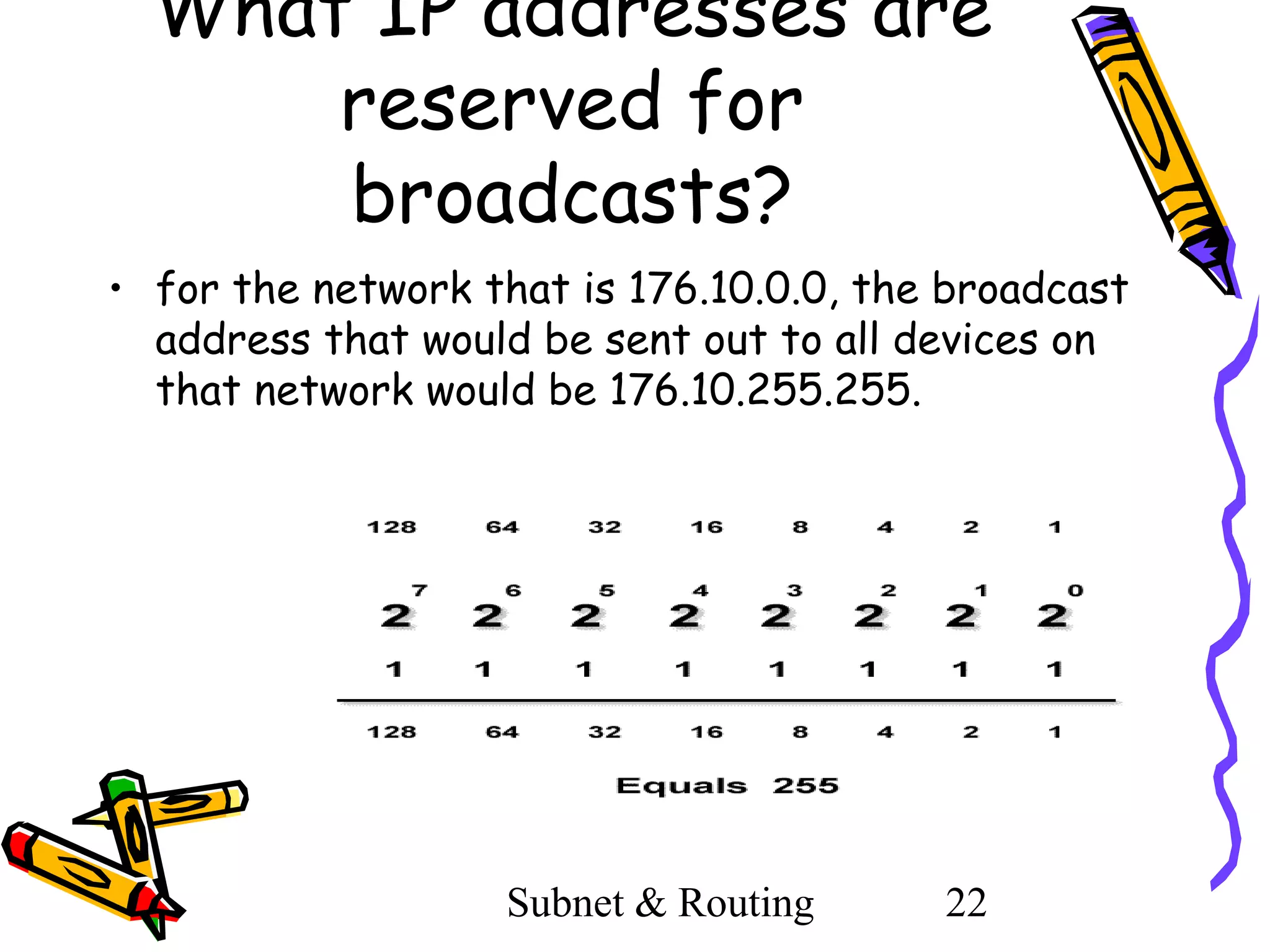 What IP addresses are
reserved for
broadcasts?
• for the network that is 176.10.0.0, the broadcast
address that would be sent out to all devices on
that network would be 176.10.255.255.

Subnet & Routing

22

 