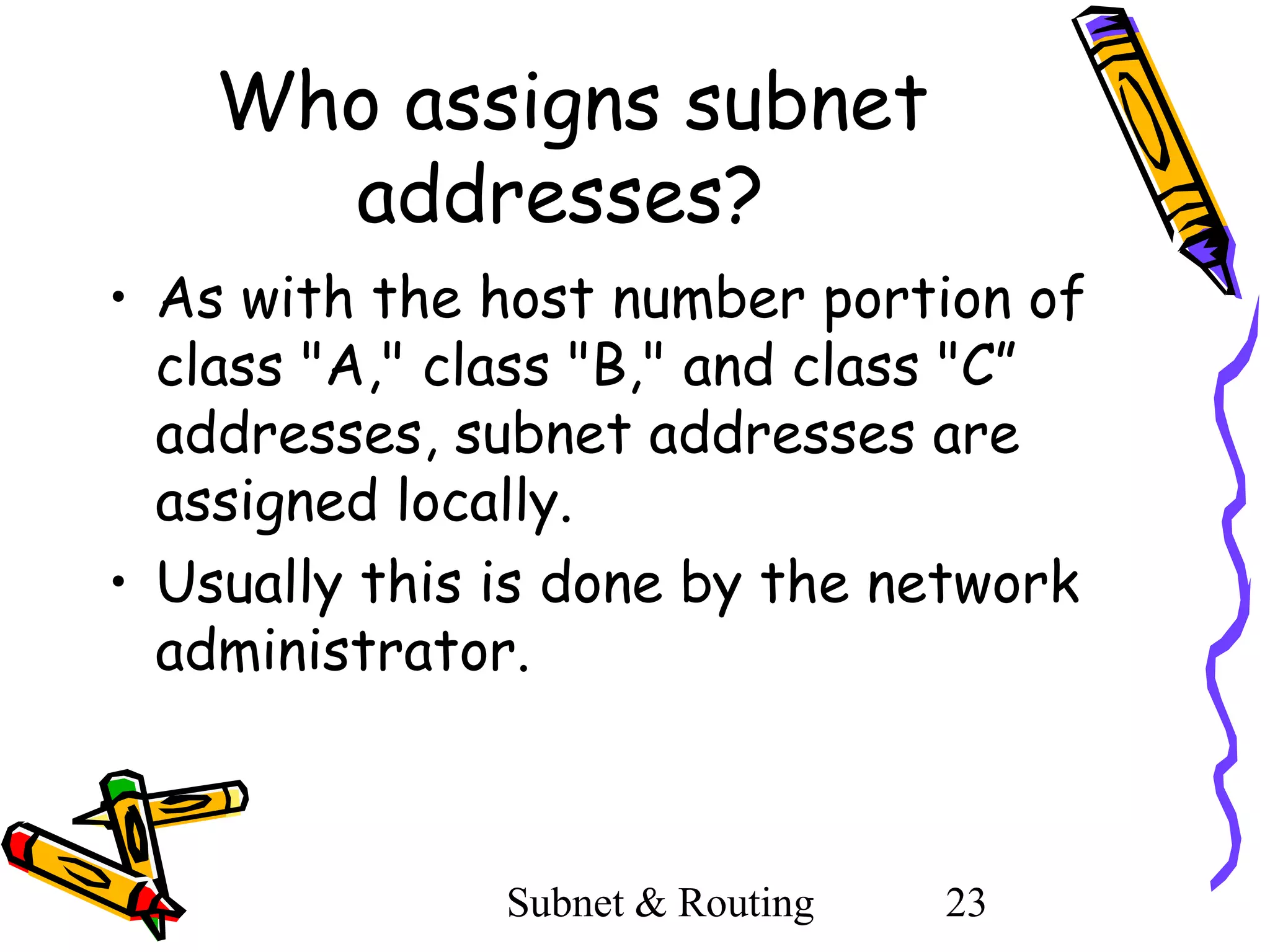 Who assigns subnet
addresses?
• As with the host number portion of
class "A," class "B," and class "C”
addresses, subnet addresses are
assigned locally.
• Usually this is done by the network
administrator.

Subnet & Routing

23

 
