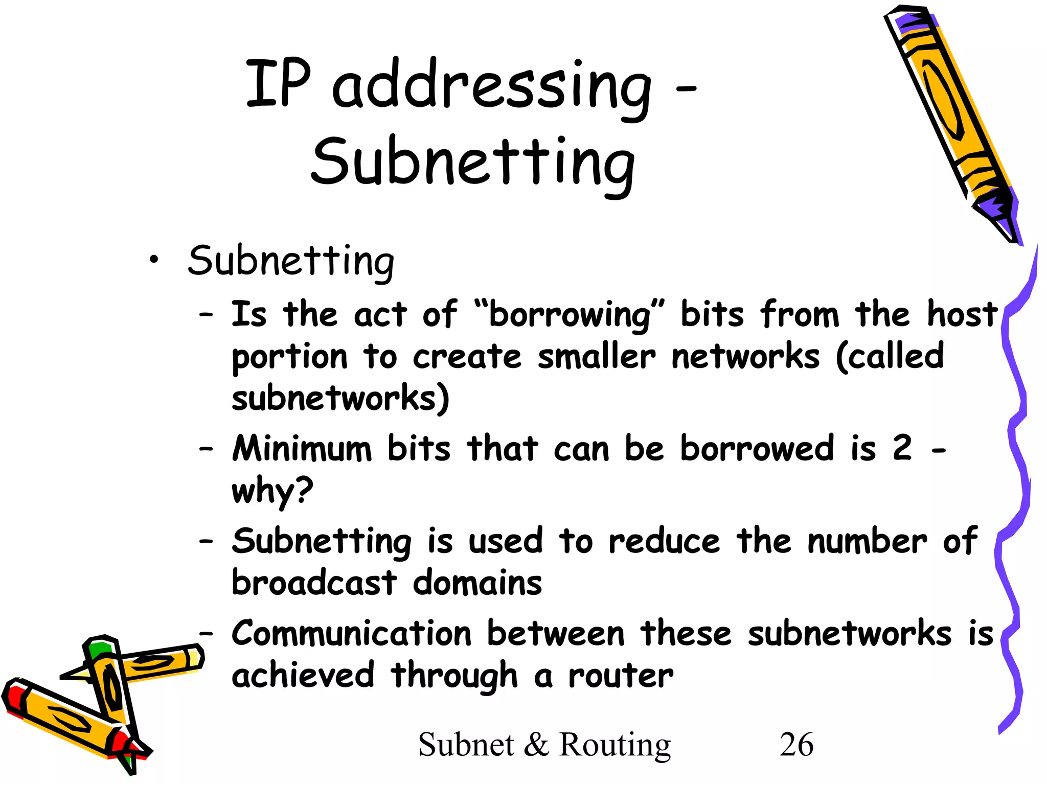 IP addressing Subnetting
• Subnetting
– Is the act of “borrowing” bits from the host
portion to create smaller networks (called
subnetworks)
– Minimum bits that can be borrowed is 2 why?
– Subnetting is used to reduce the number of
broadcast domains
– Communication between these subnetworks is
achieved through a router
Subnet & Routing

26

 