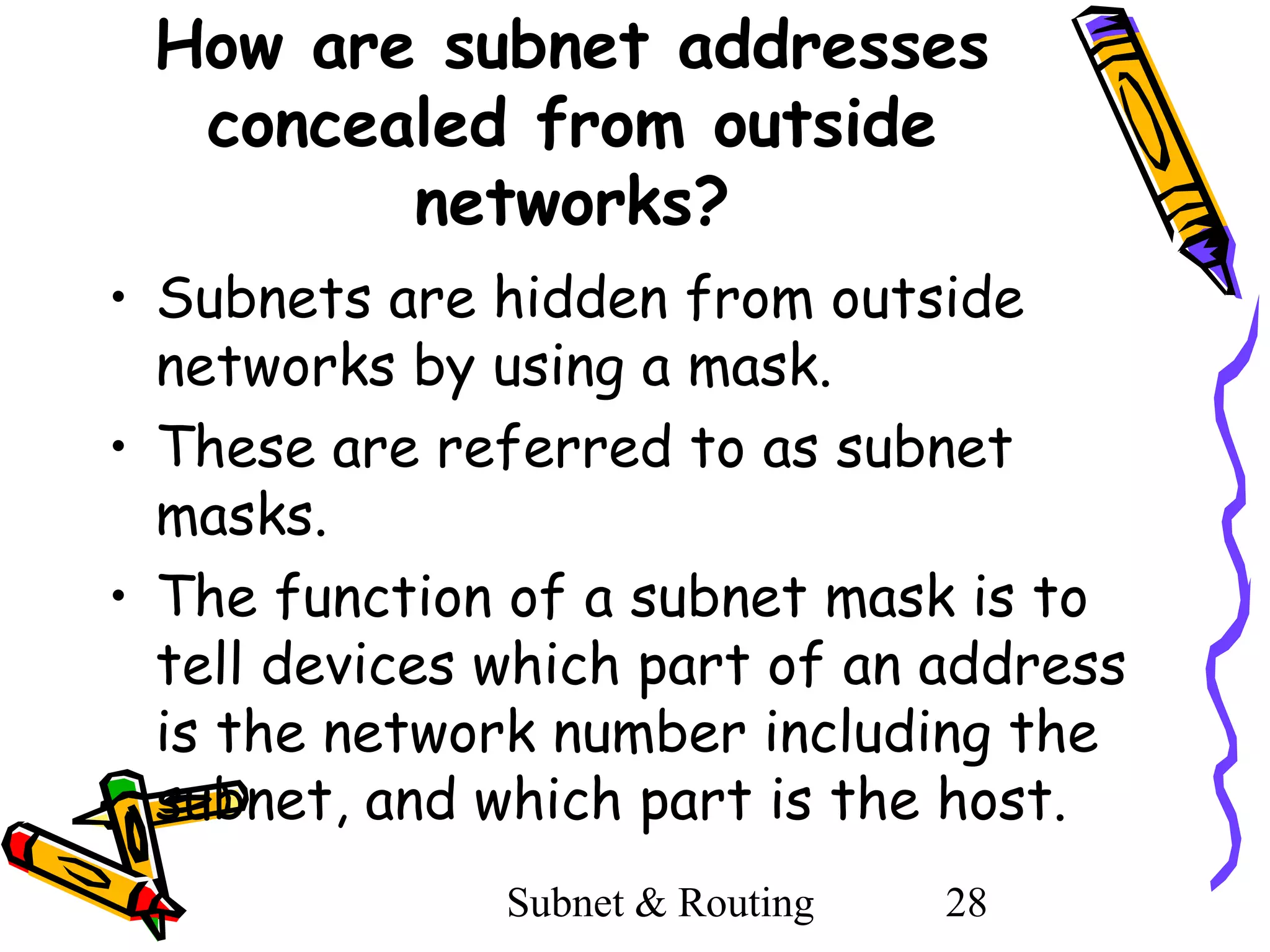 How are subnet addresses
concealed from outside
networks?
• Subnets are hidden from outside
networks by using a mask.
• These are referred to as subnet
masks.
• The function of a subnet mask is to
tell devices which part of an address
is the network number including the
subnet, and which part is the host.
Subnet & Routing

28

 
