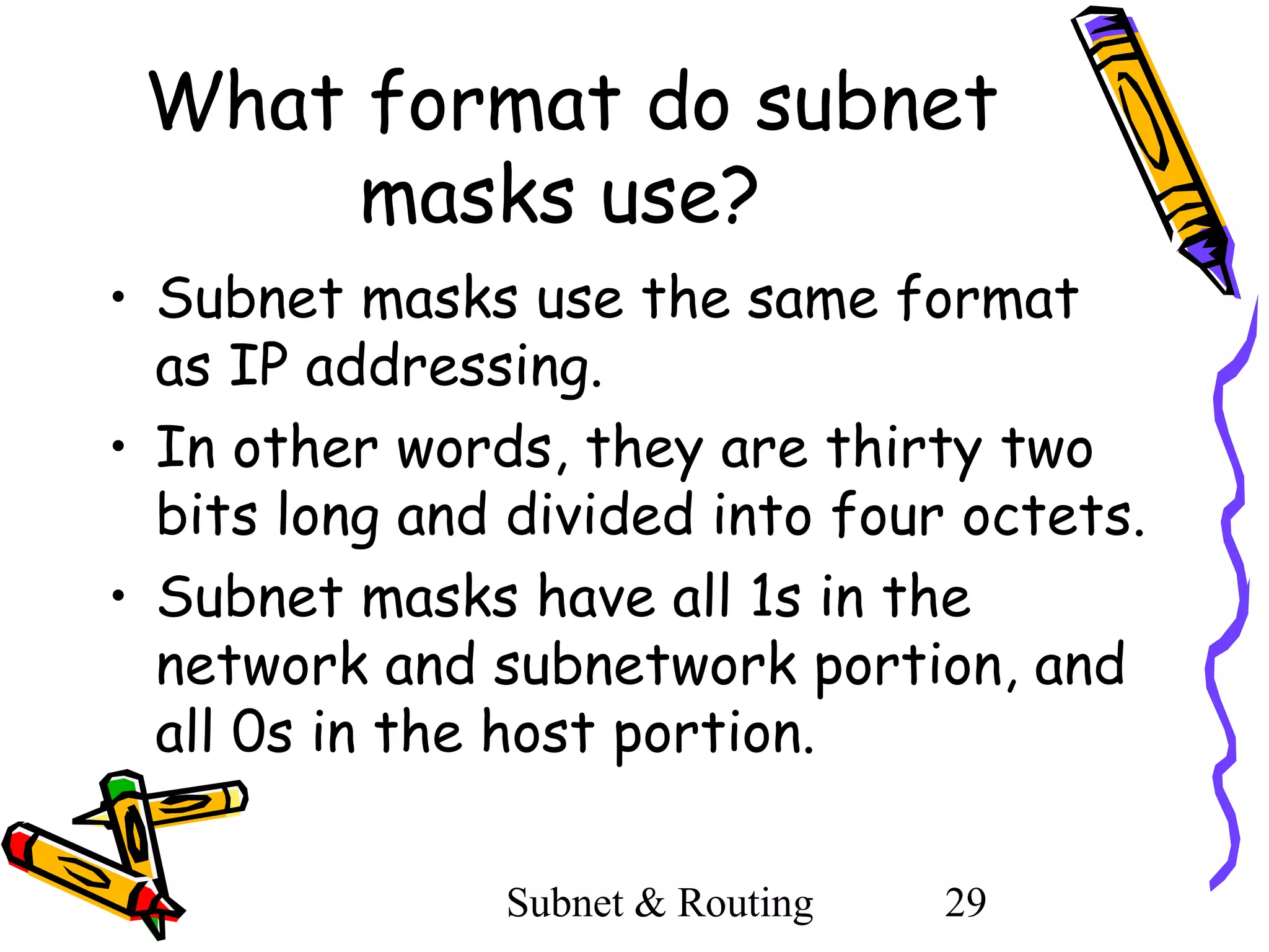 What format do subnet
masks use?
• Subnet masks use the same format
as IP addressing.
• In other words, they are thirty two
bits long and divided into four octets.
• Subnet masks have all 1s in the
network and subnetwork portion, and
all 0s in the host portion.
Subnet & Routing

29

 