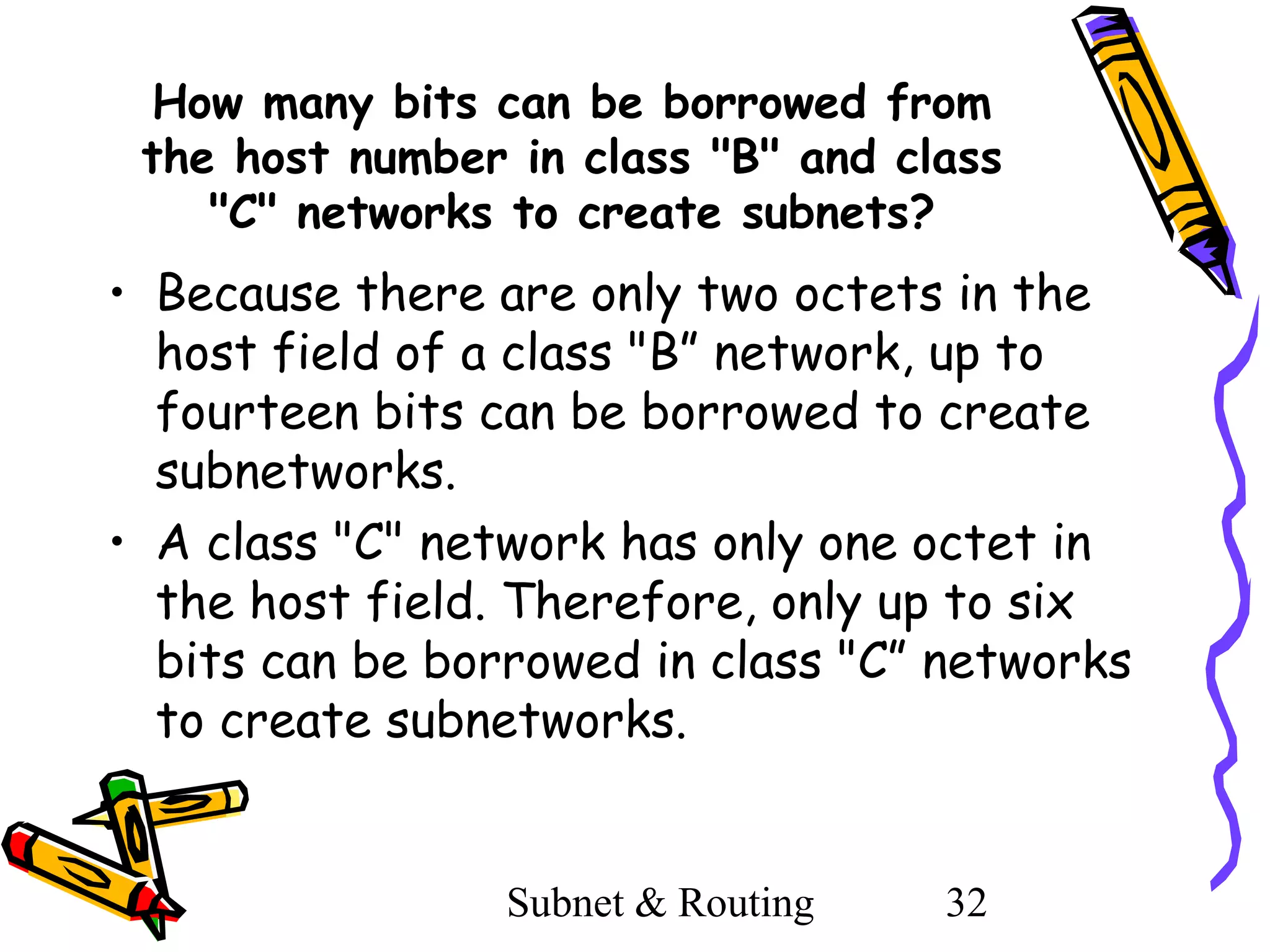 How many bits can be borrowed from
the host number in class "B" and class
"C" networks to create subnets?

• Because there are only two octets in the
host field of a class "B” network, up to
fourteen bits can be borrowed to create
subnetworks.
• A class "C" network has only one octet in
the host field. Therefore, only up to six
bits can be borrowed in class "C” networks
to create subnetworks.

Subnet & Routing

32

 