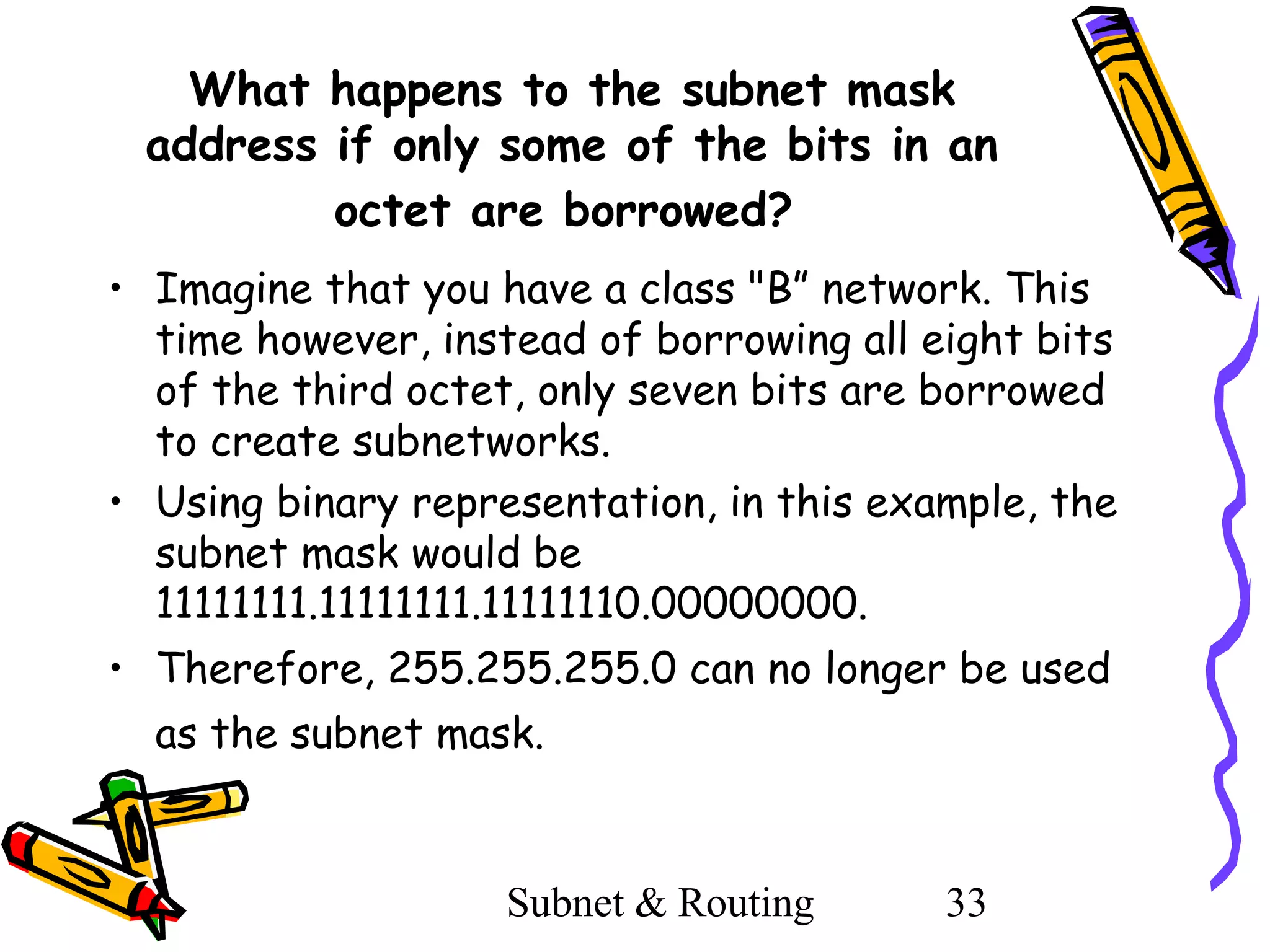 What happens to the subnet mask
address if only some of the bits in an
octet are borrowed?
• Imagine that you have a class "B” network. This
time however, instead of borrowing all eight bits
of the third octet, only seven bits are borrowed
to create subnetworks.
• Using binary representation, in this example, the
subnet mask would be
11111111.11111111.11111110.00000000.
• Therefore, 255.255.255.0 can no longer be used
as the subnet mask.

Subnet & Routing

33

 