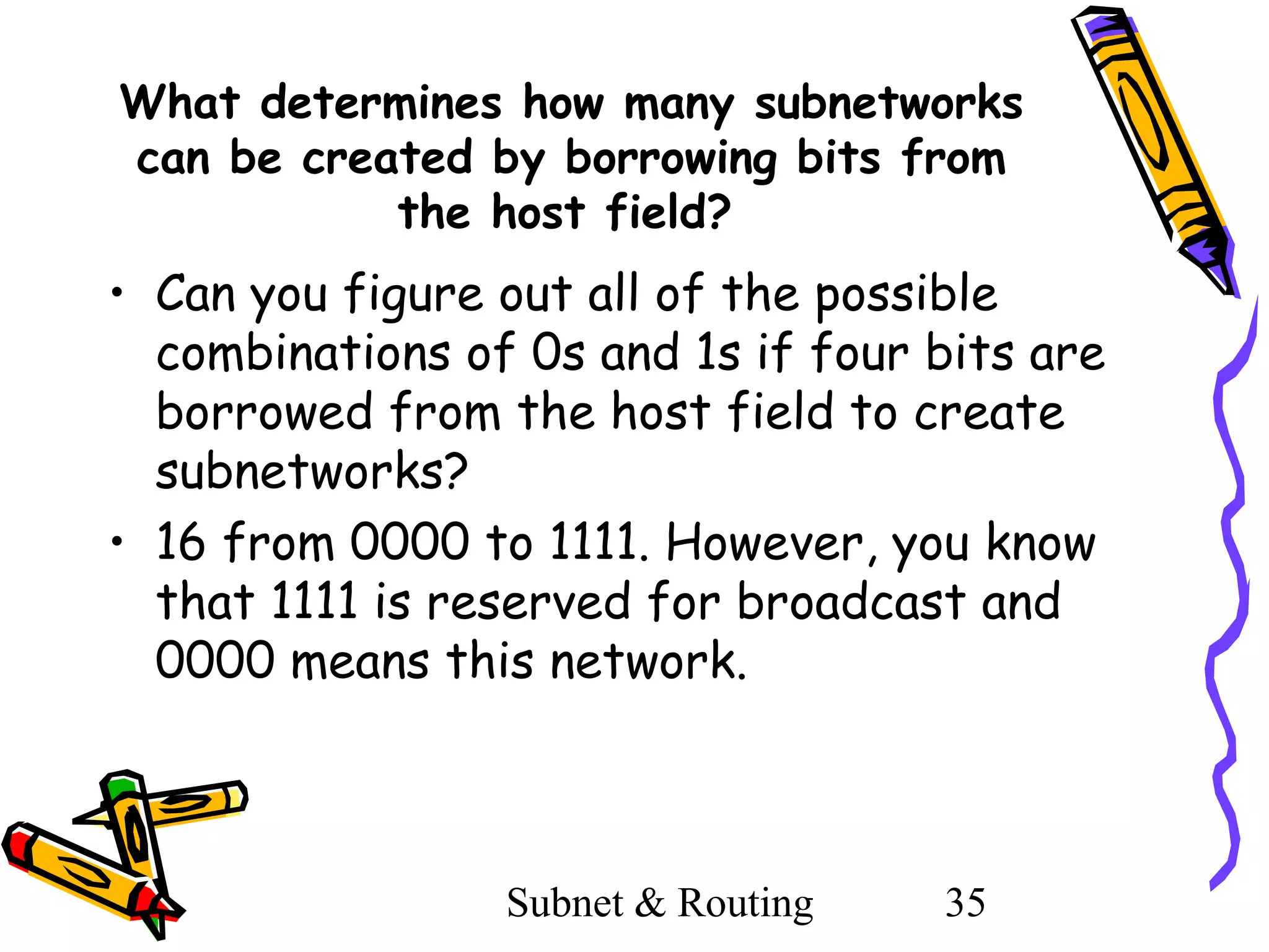 What determines how many subnetworks
can be created by borrowing bits from
the host field?

• Can you figure out all of the possible
combinations of 0s and 1s if four bits are
borrowed from the host field to create
subnetworks?
• 16 from 0000 to 1111. However, you know
that 1111 is reserved for broadcast and
0000 means this network.

Subnet & Routing

35

 