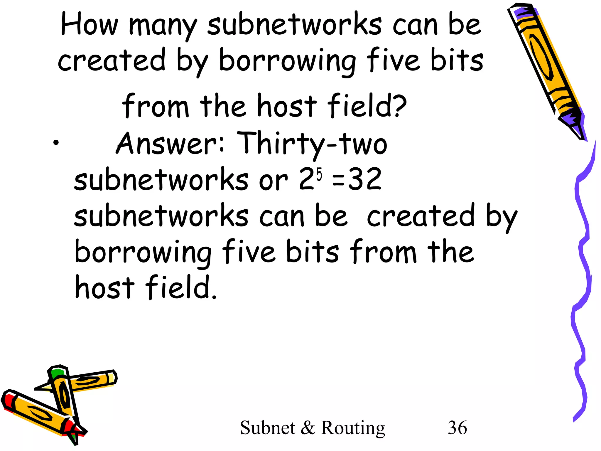 How many subnetworks can be
created by borrowing five bits
from the host field?
•
Answer: Thirty-two
subnetworks or 25 =32
subnetworks can be created by
borrowing five bits from the
host field.

Subnet & Routing

36

 