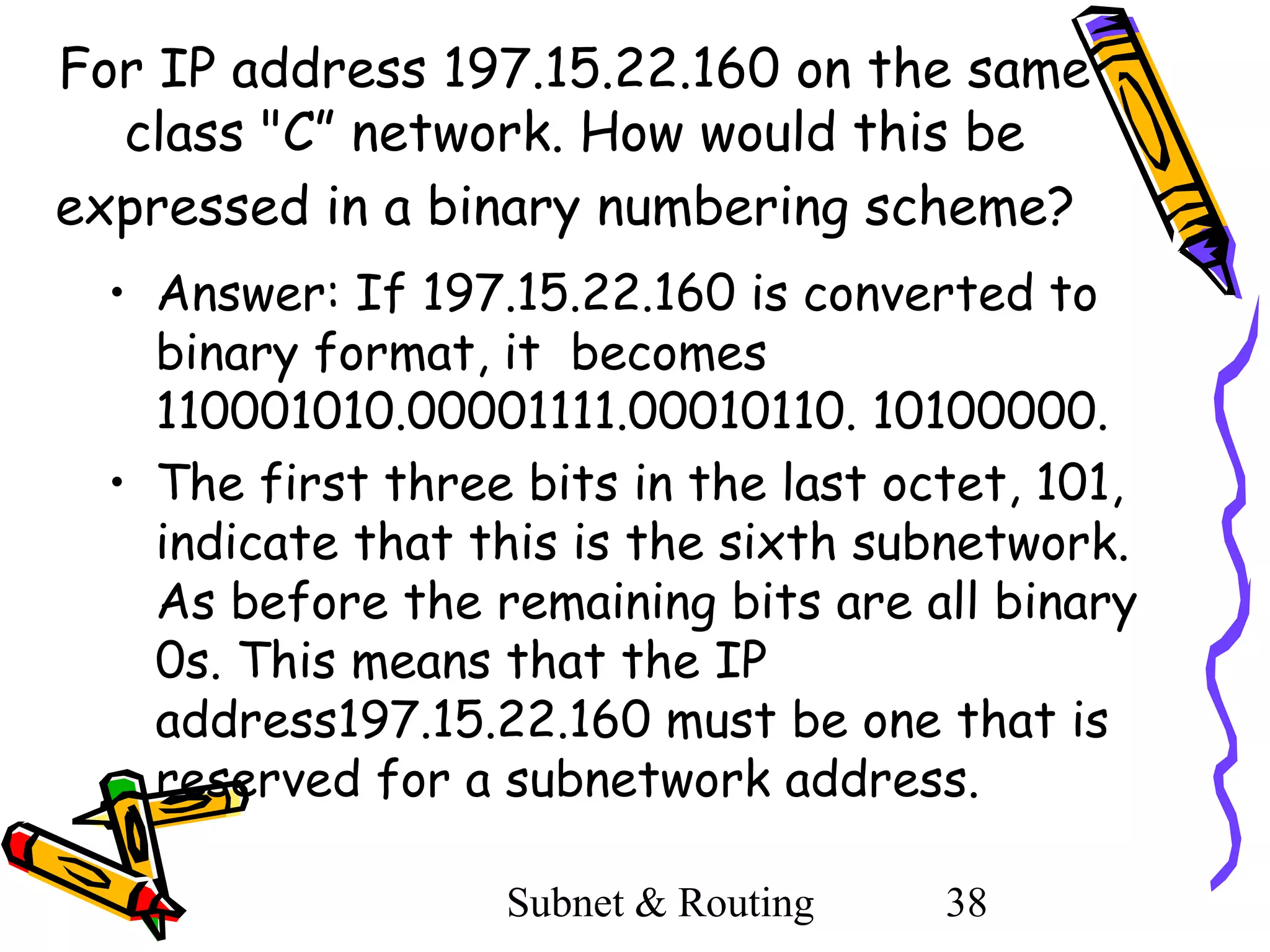 For IP address 197.15.22.160 on the same
class "C” network. How would this be
expressed in a binary numbering scheme?
• Answer: If 197.15.22.160 is converted to
binary format, it becomes
110001010.00001111.00010110. 10100000.
• The first three bits in the last octet, 101,
indicate that this is the sixth subnetwork.
As before the remaining bits are all binary
0s. This means that the IP
address197.15.22.160 must be one that is
reserved for a subnetwork address.
Subnet & Routing

38

 