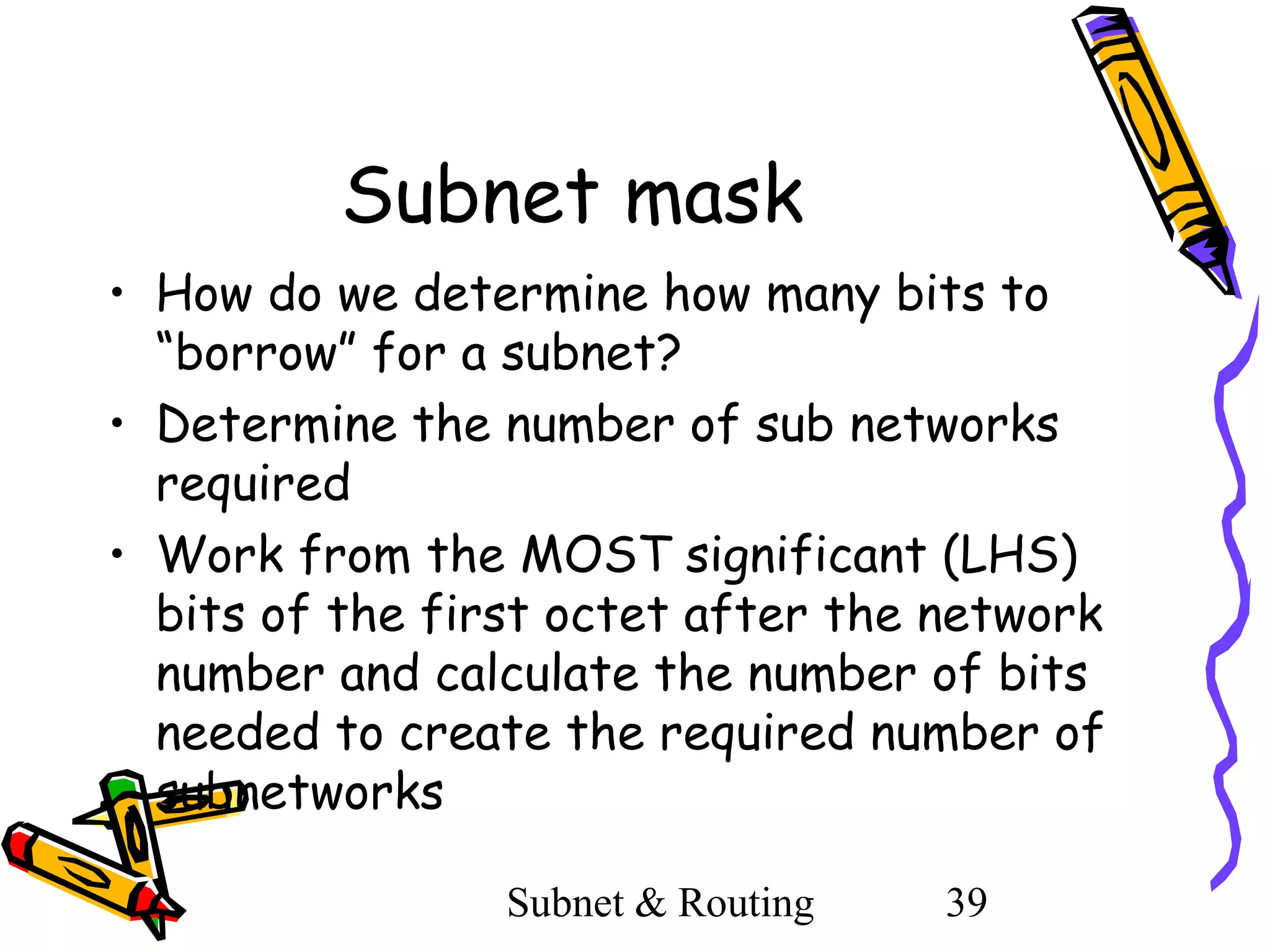 Subnet mask
• How do we determine how many bits to
“borrow” for a subnet?
• Determine the number of sub networks
required
• Work from the MOST significant (LHS)
bits of the first octet after the network
number and calculate the number of bits
needed to create the required number of
subnetworks
Subnet & Routing

39

 