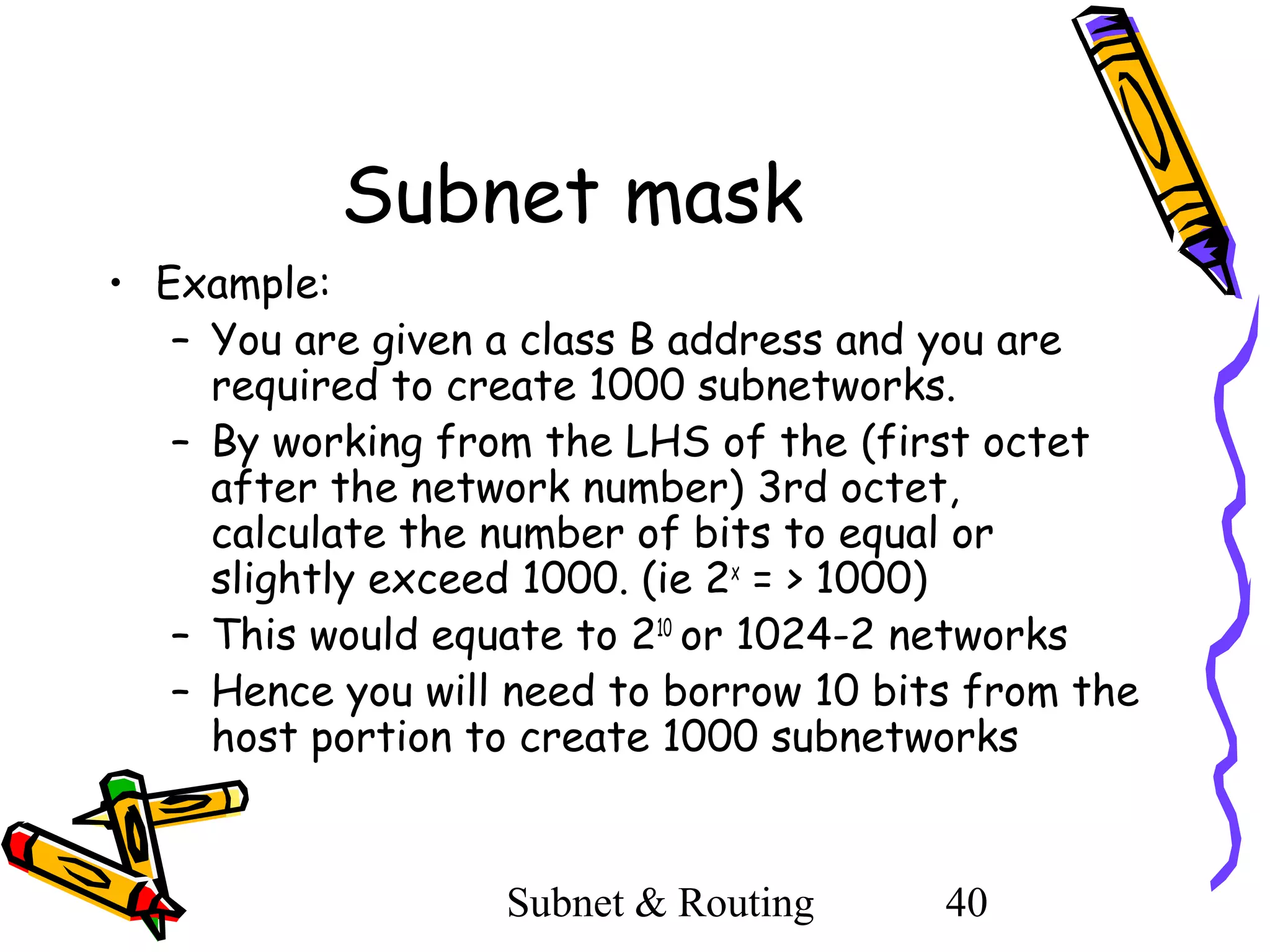 Subnet mask
• Example:
– You are given a class B address and you are
required to create 1000 subnetworks.
– By working from the LHS of the (first octet
after the network number) 3rd octet,
calculate the number of bits to equal or
slightly exceed 1000. (ie 2x = > 1000)
– This would equate to 210 or 1024-2 networks
– Hence you will need to borrow 10 bits from the
host portion to create 1000 subnetworks

Subnet & Routing

40

 