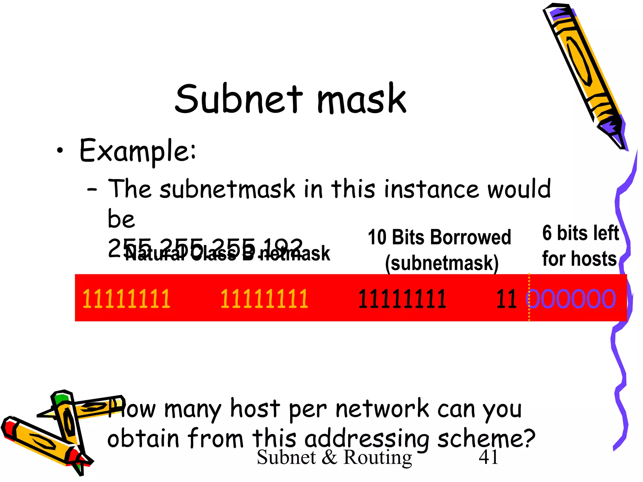 Subnet mask
• Example:
– The subnetmask in this instance would
be
10 Bits Borrowed 6 bits left
255.255.255.192
Natural Class B netmask
for hosts
(subnetmask)

11111111

11111111

11111111

11 000000

– How many host per network can you
obtain from this addressing scheme?
Subnet & Routing

41

 