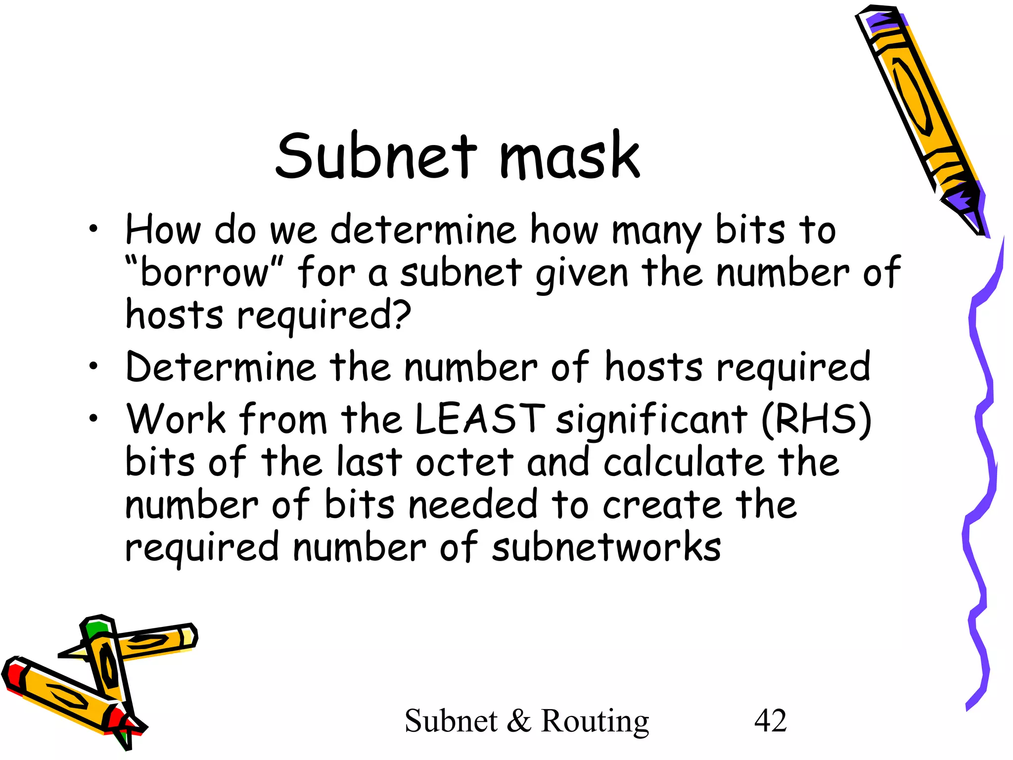 Subnet mask
• How do we determine how many bits to
“borrow” for a subnet given the number of
hosts required?
• Determine the number of hosts required
• Work from the LEAST significant (RHS)
bits of the last octet and calculate the
number of bits needed to create the
required number of subnetworks

Subnet & Routing

42

 