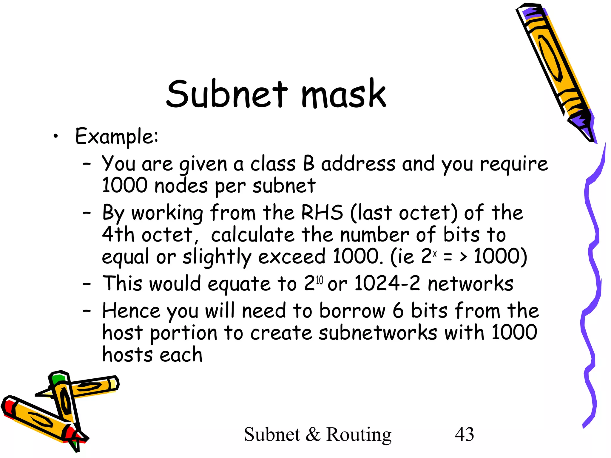 Subnet mask
• Example:
– You are given a class B address and you require
1000 nodes per subnet
– By working from the RHS (last octet) of the
4th octet, calculate the number of bits to
equal or slightly exceed 1000. (ie 2x = > 1000)
– This would equate to 210 or 1024-2 networks
– Hence you will need to borrow 6 bits from the
host portion to create subnetworks with 1000
hosts each

Subnet & Routing

43

 