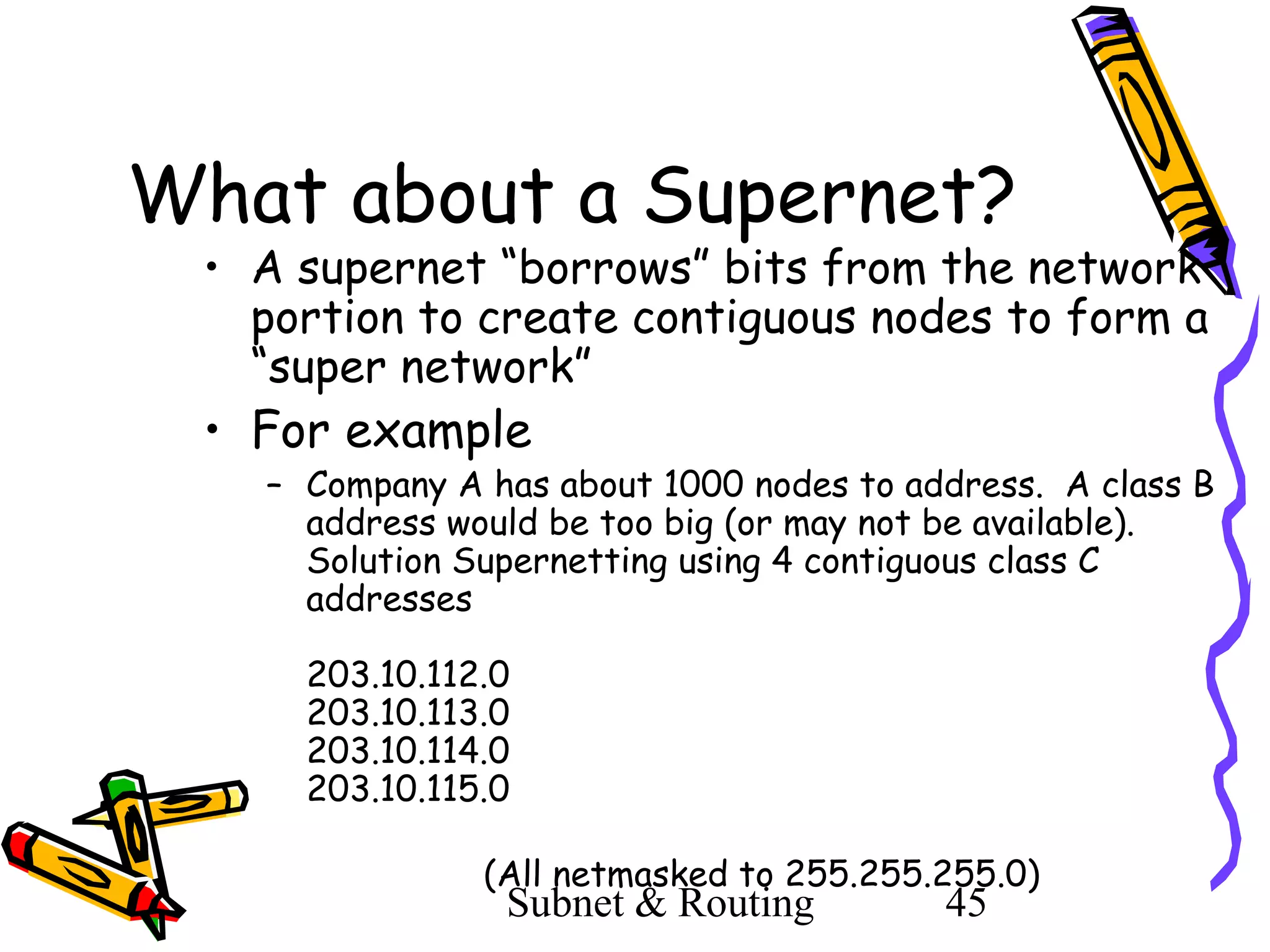 What about a Supernet?

• A supernet “borrows” bits from the network
portion to create contiguous nodes to form a
“super network”

• For example

– Company A has about 1000 nodes to address. A class B
address would be too big (or may not be available).
Solution Supernetting using 4 contiguous class C
addresses
203.10.112.0
203.10.113.0
203.10.114.0
203.10.115.0
(All netmasked to 255.255.255.0)

Subnet & Routing

45

 