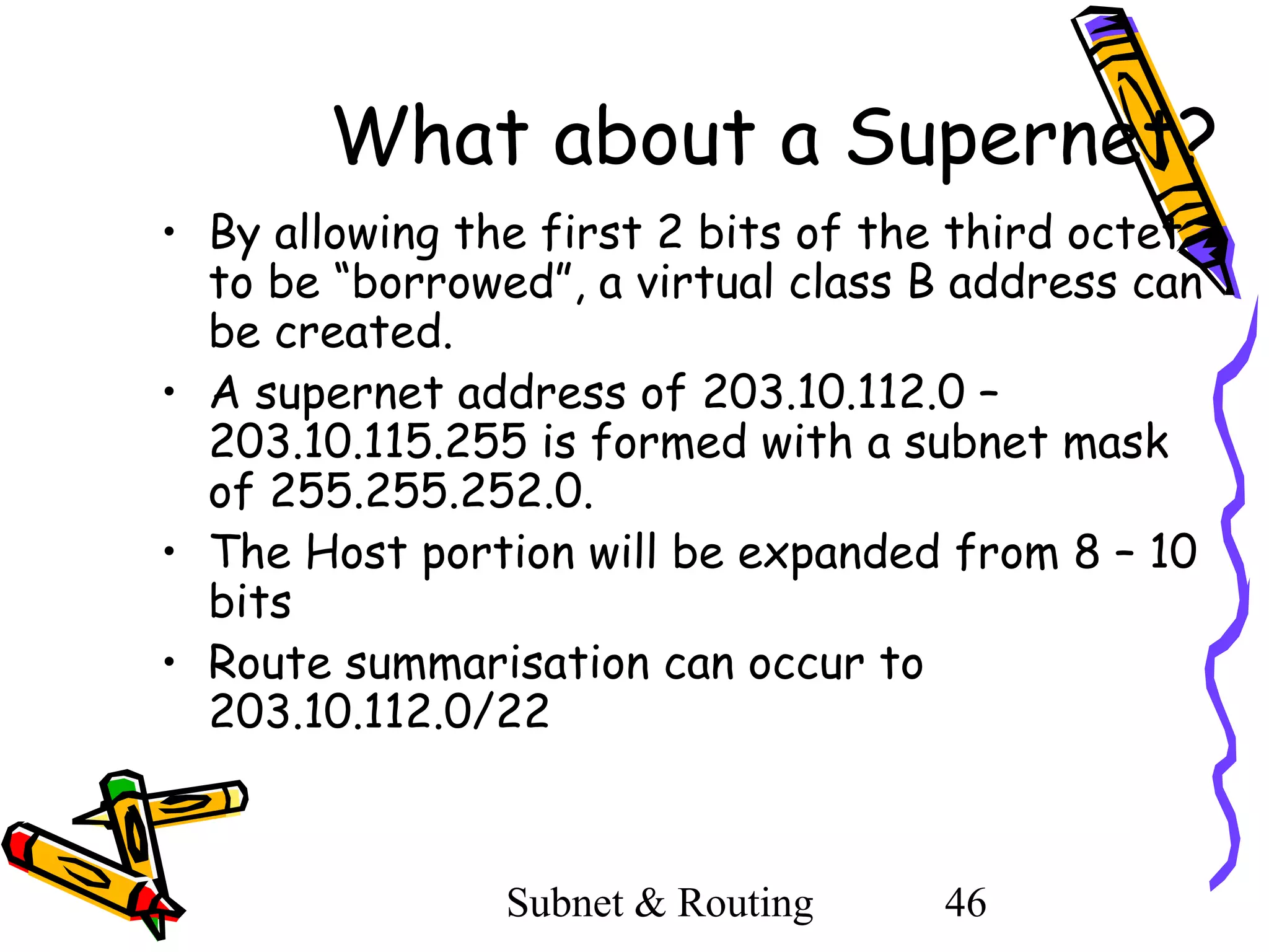 What about a Supernet?
• By allowing the first 2 bits of the third octet
to be “borrowed”, a virtual class B address can
be created.
• A supernet address of 203.10.112.0 –
203.10.115.255 is formed with a subnet mask
of 255.255.252.0.
• The Host portion will be expanded from 8 – 10
bits
• Route summarisation can occur to
203.10.112.0/22

Subnet & Routing

46

 