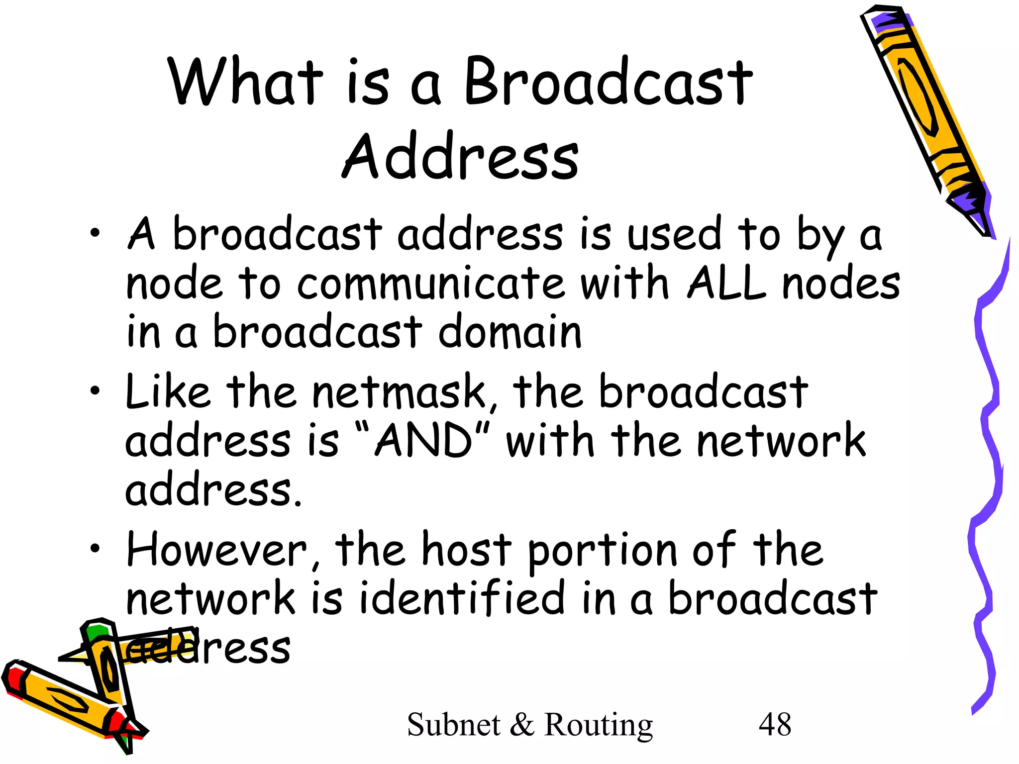 What is a Broadcast
Address
• A broadcast address is used to by a
node to communicate with ALL nodes
in a broadcast domain
• Like the netmask, the broadcast
address is “AND” with the network
address.
• However, the host portion of the
network is identified in a broadcast
address
Subnet & Routing

48

 