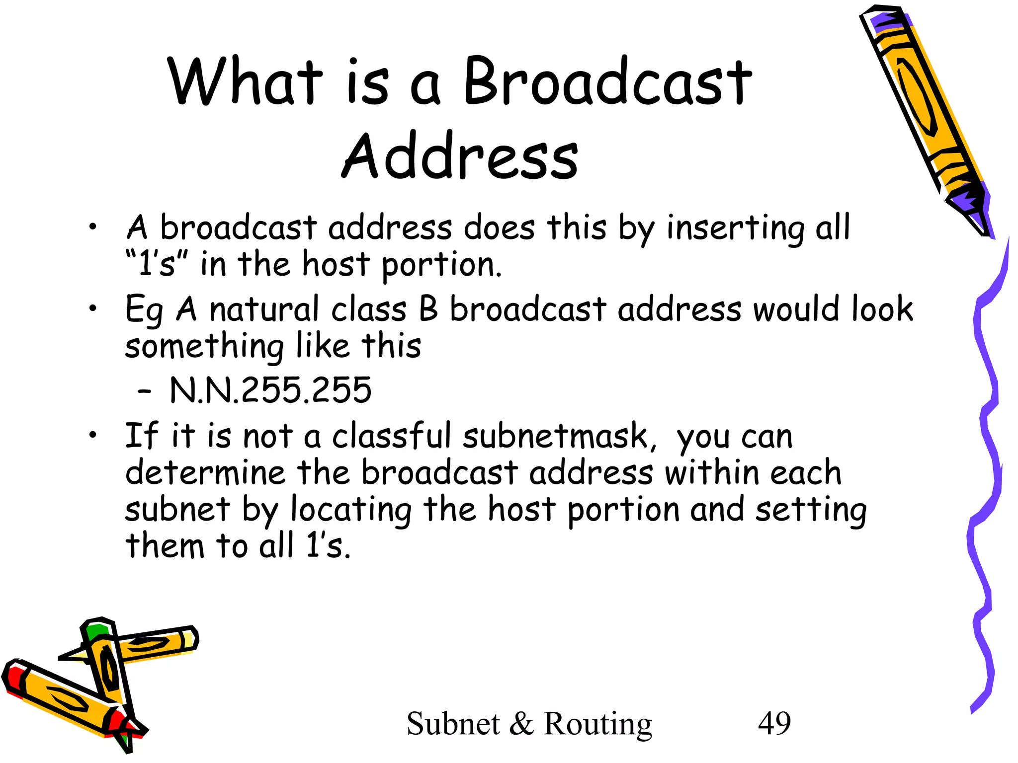 What is a Broadcast
Address
• A broadcast address does this by inserting all
“1’s” in the host portion.
• Eg A natural class B broadcast address would look
something like this
– N.N.255.255
• If it is not a classful subnetmask, you can
determine the broadcast address within each
subnet by locating the host portion and setting
them to all 1’s.

Subnet & Routing

49

 