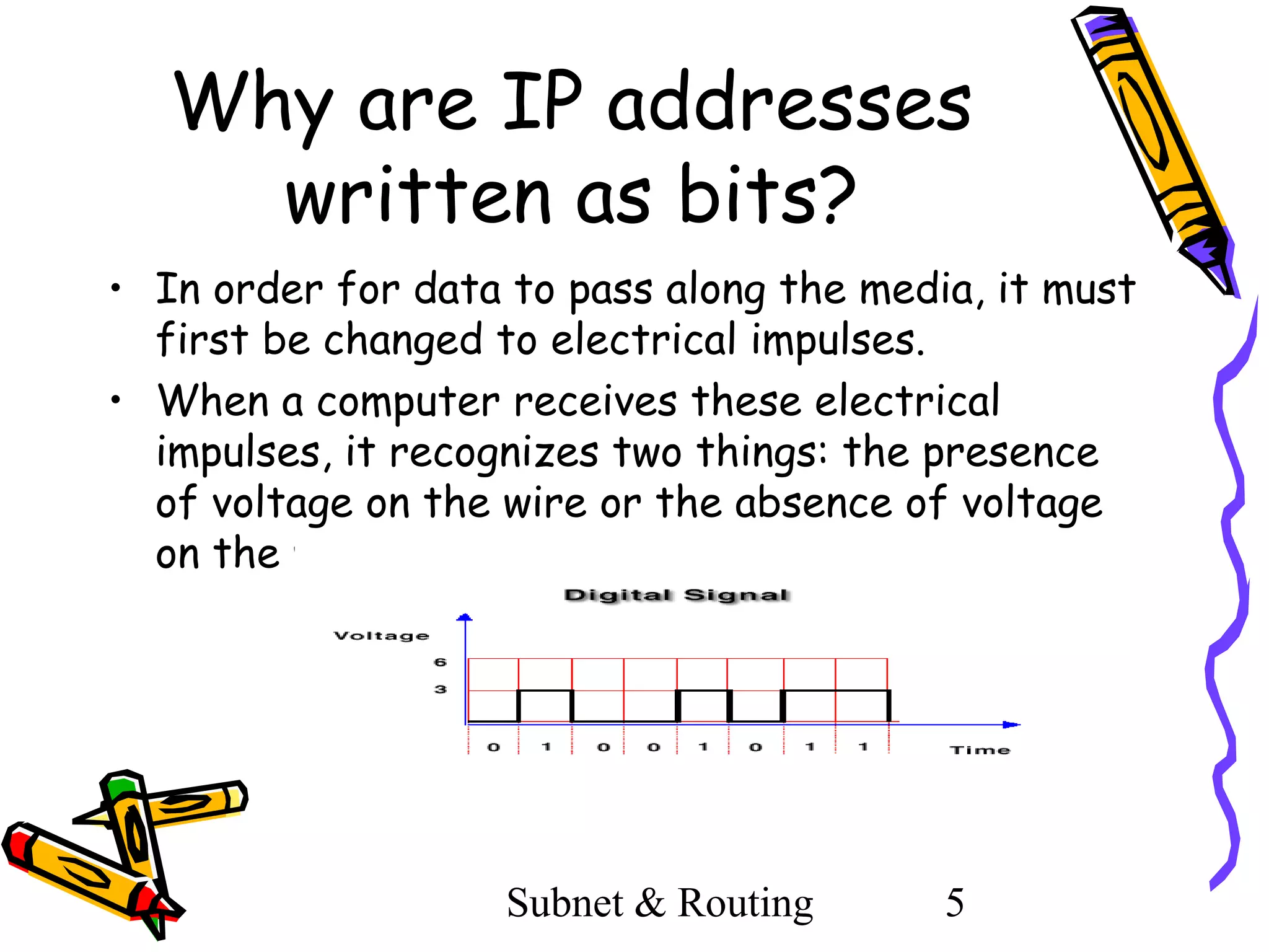 Why are IP addresses
written as bits?
• In order for data to pass along the media, it must
first be changed to electrical impulses.
• When a computer receives these electrical
impulses, it recognizes two things: the presence
of voltage on the wire or the absence of voltage
on the wire.

Subnet & Routing

5

 