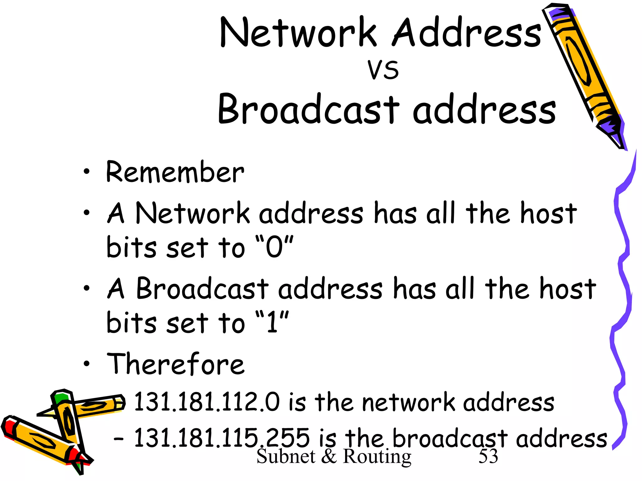 Network Address
VS

Broadcast address
• Remember
• A Network address has all the host
bits set to “0”
• A Broadcast address has all the host
bits set to “1”
• Therefore
– 131.181.112.0 is the network address
– 131.181.115.255 is the broadcast address
Subnet & Routing

53

 