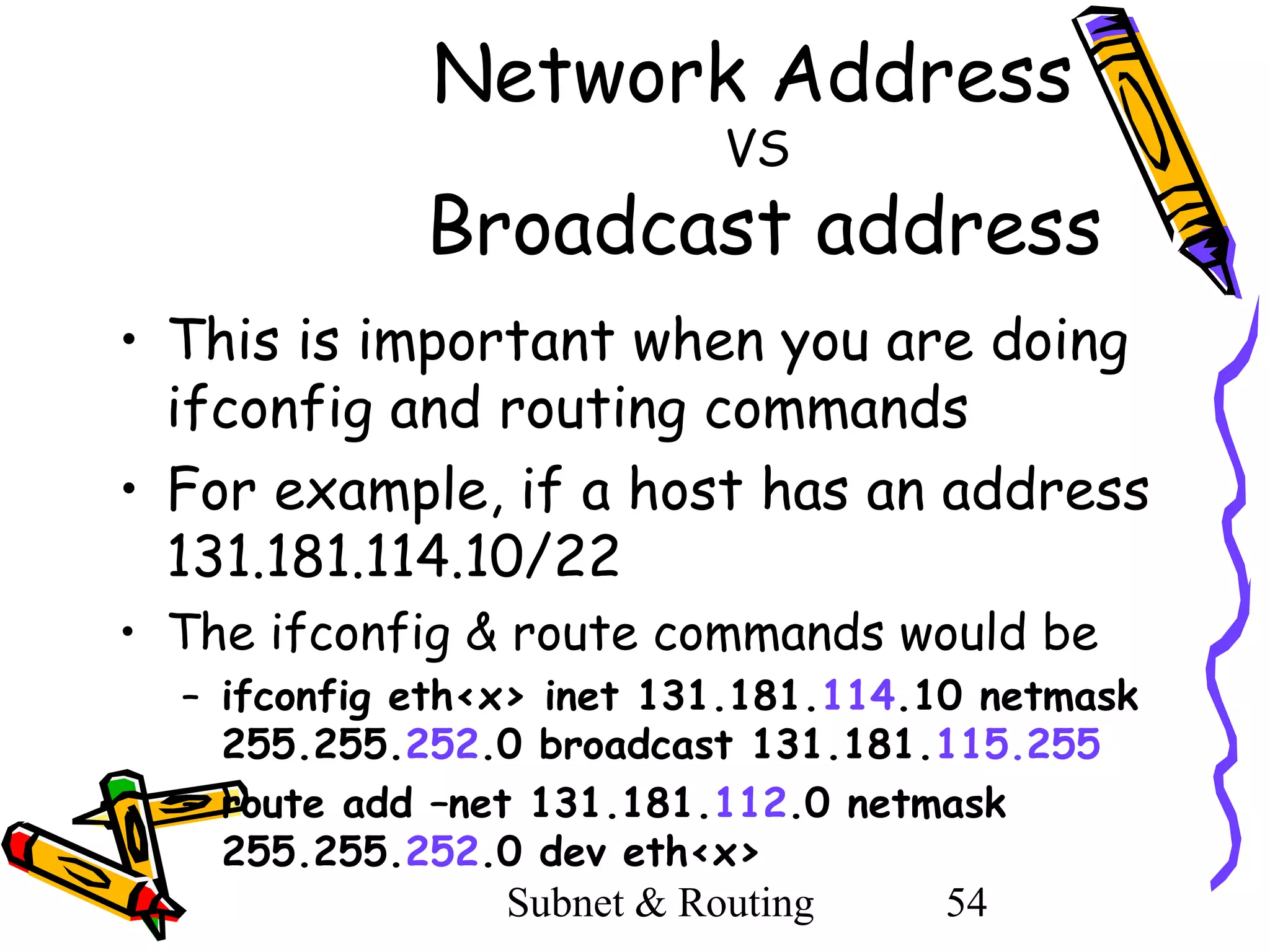 Network Address
VS

Broadcast address
• This is important when you are doing
ifconfig and routing commands
• For example, if a host has an address
131.181.114.10/22
• The ifconfig & route commands would be
– ifconfig eth<x> inet 131.181.114.10 netmask
255.255.252.0 broadcast 131.181.115.255
– route add –net 131.181.112.0 netmask
255.255.252.0 dev eth<x>
Subnet & Routing
54

 