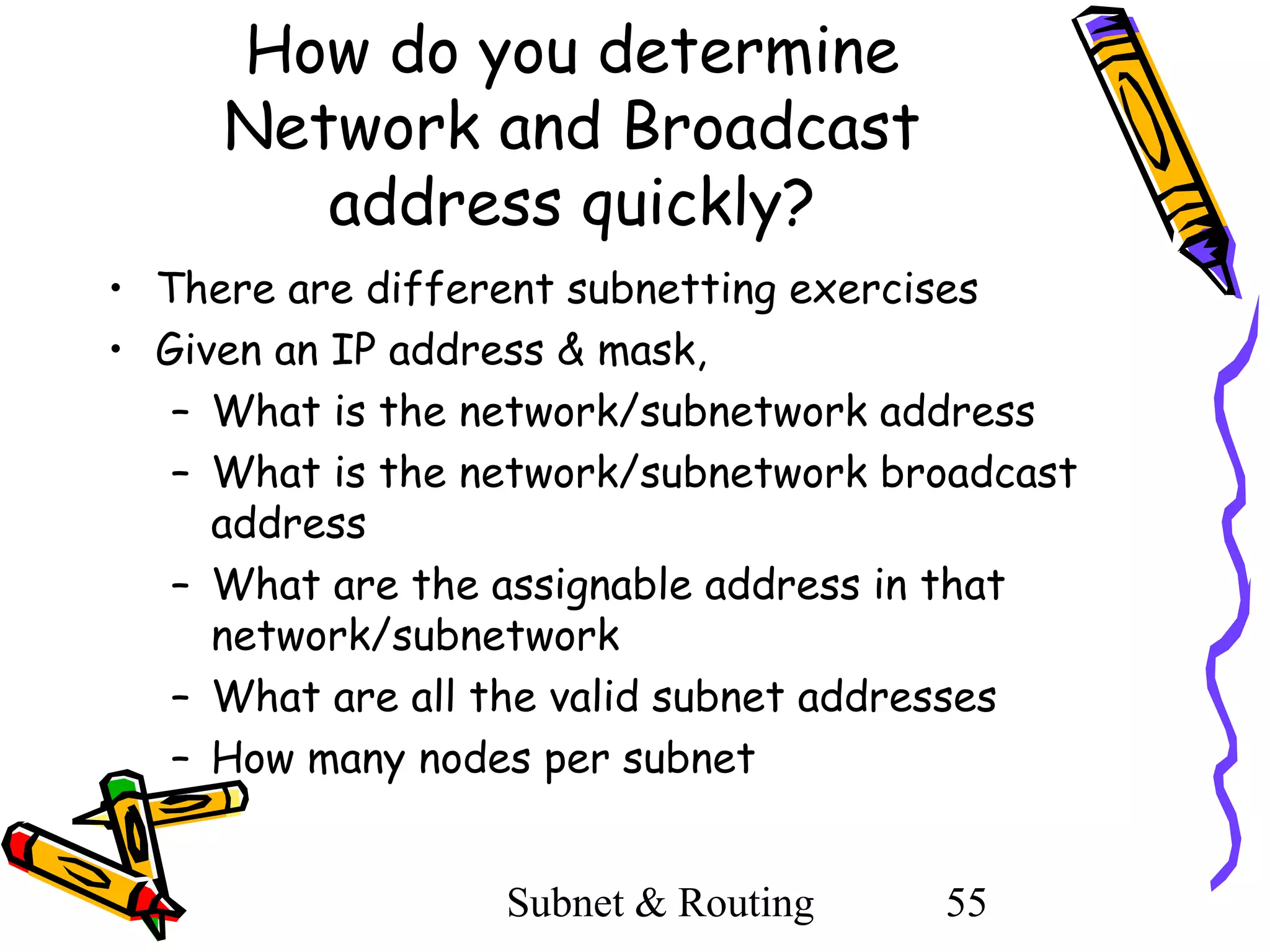 How do you determine
Network and Broadcast
address quickly?
• There are different subnetting exercises
• Given an IP address & mask,
– What is the network/subnetwork address
– What is the network/subnetwork broadcast
address
– What are the assignable address in that
network/subnetwork
– What are all the valid subnet addresses
– How many nodes per subnet
Subnet & Routing

55

 