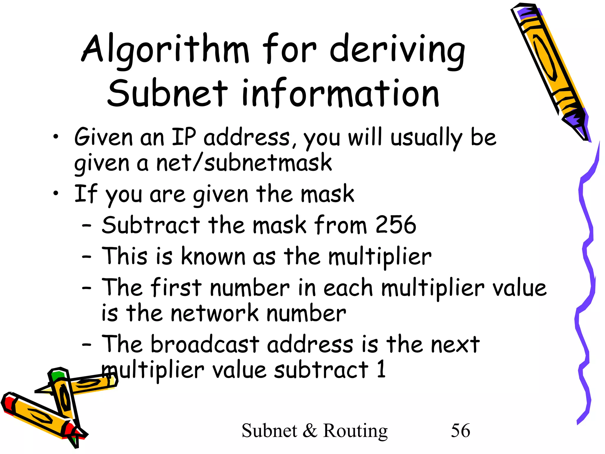 Algorithm for deriving
Subnet information
• Given an IP address, you will usually be
given a net/subnetmask
• If you are given the mask
– Subtract the mask from 256
– This is known as the multiplier
– The first number in each multiplier value
is the network number
– The broadcast address is the next
multiplier value subtract 1
Subnet & Routing

56

 