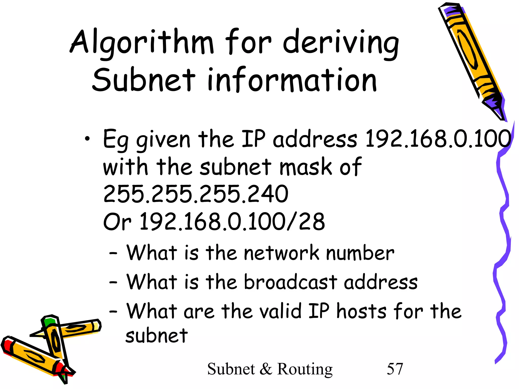 Algorithm for deriving
Subnet information
• Eg given the IP address 192.168.0.100
with the subnet mask of
255.255.255.240
Or 192.168.0.100/28
– What is the network number
– What is the broadcast address
– What are the valid IP hosts for the
subnet
Subnet & Routing

57

 