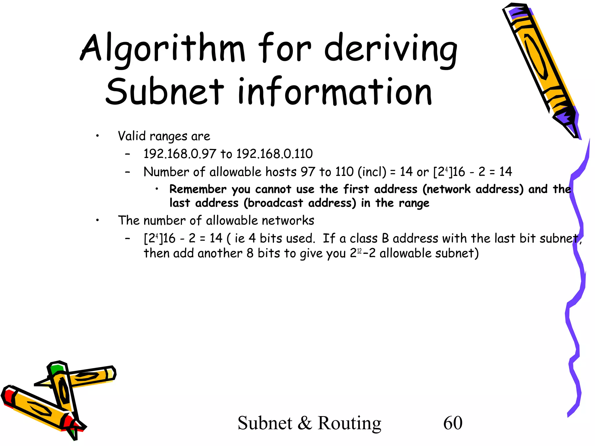 Algorithm for deriving
Subnet information
•

Valid ranges are
– 192.168.0.97 to 192.168.0.110
– Number of allowable hosts 97 to 110 (incl) = 14 or [24]16 - 2 = 14
• Remember you cannot use the first address (network address) and the
last address (broadcast address) in the range

•

The number of allowable networks
– [24]16 - 2 = 14 ( ie 4 bits used. If a class B address with the last bit subnet,
then add another 8 bits to give you 212 –2 allowable subnet)

Subnet & Routing

60

 