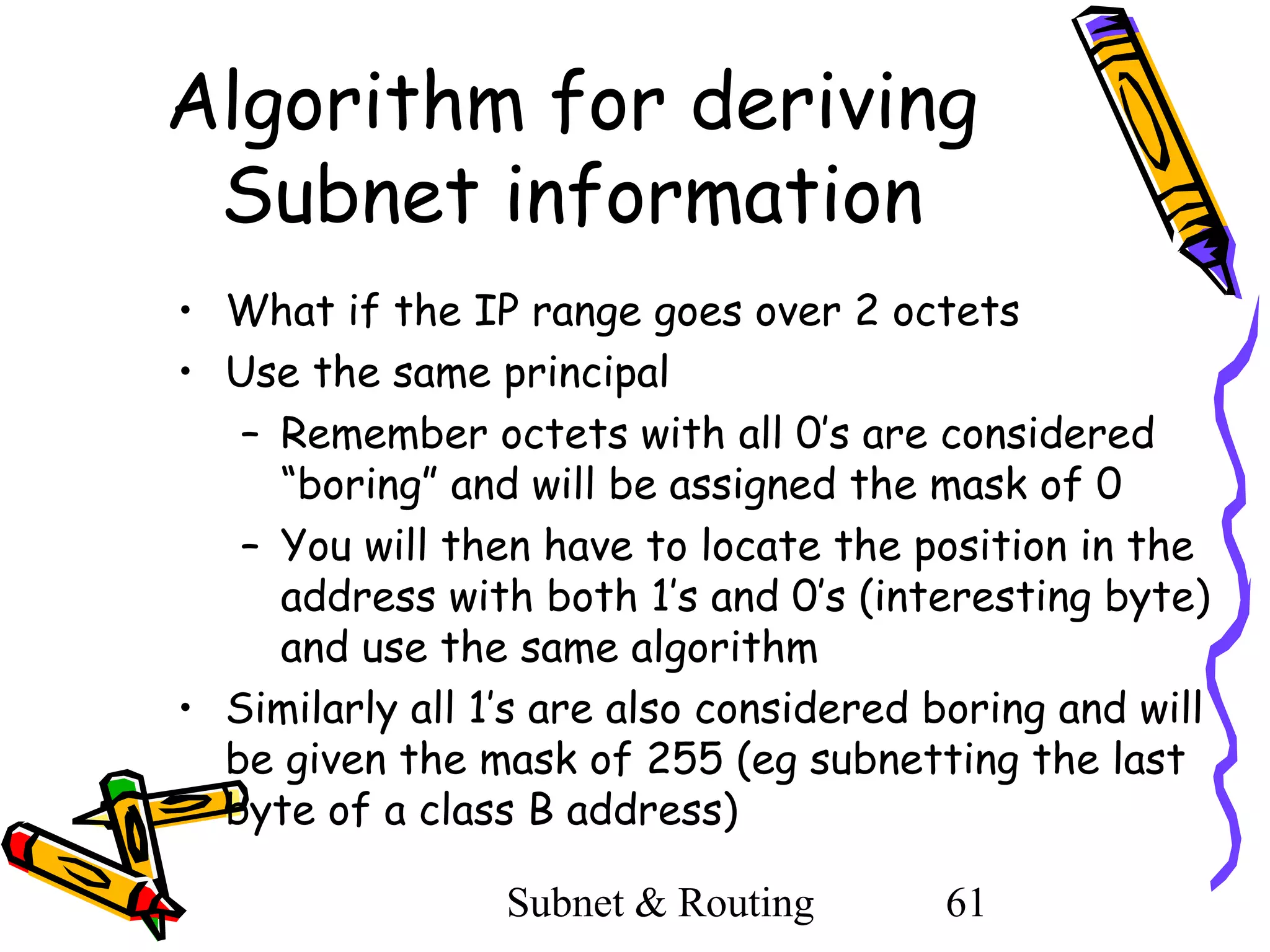 Algorithm for deriving
Subnet information
• What if the IP range goes over 2 octets
• Use the same principal
– Remember octets with all 0’s are considered
“boring” and will be assigned the mask of 0
– You will then have to locate the position in the
address with both 1’s and 0’s (interesting byte)
and use the same algorithm
• Similarly all 1’s are also considered boring and will
be given the mask of 255 (eg subnetting the last
byte of a class B address)
Subnet & Routing

61

 