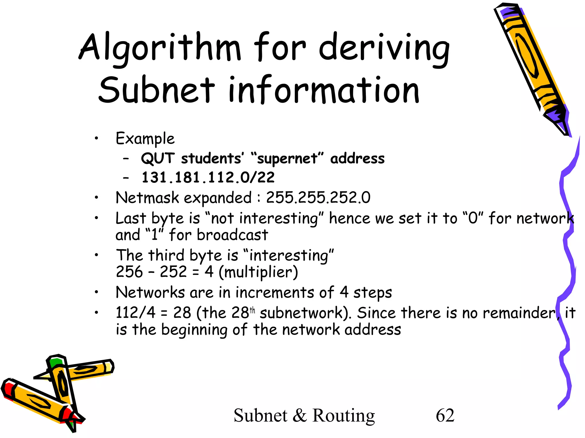 Algorithm for deriving
Subnet information
•

Example

•
•

Netmask expanded : 255.255.252.0
Last byte is “not interesting” hence we set it to “0” for network
and “1” for broadcast
The third byte is “interesting”
256 – 252 = 4 (multiplier)
Networks are in increments of 4 steps
112/4 = 28 (the 28th subnetwork). Since there is no remainder, it
is the beginning of the network address

•
•
•

– QUT students’ “supernet” address
– 131.181.112.0/22

Subnet & Routing

62

 