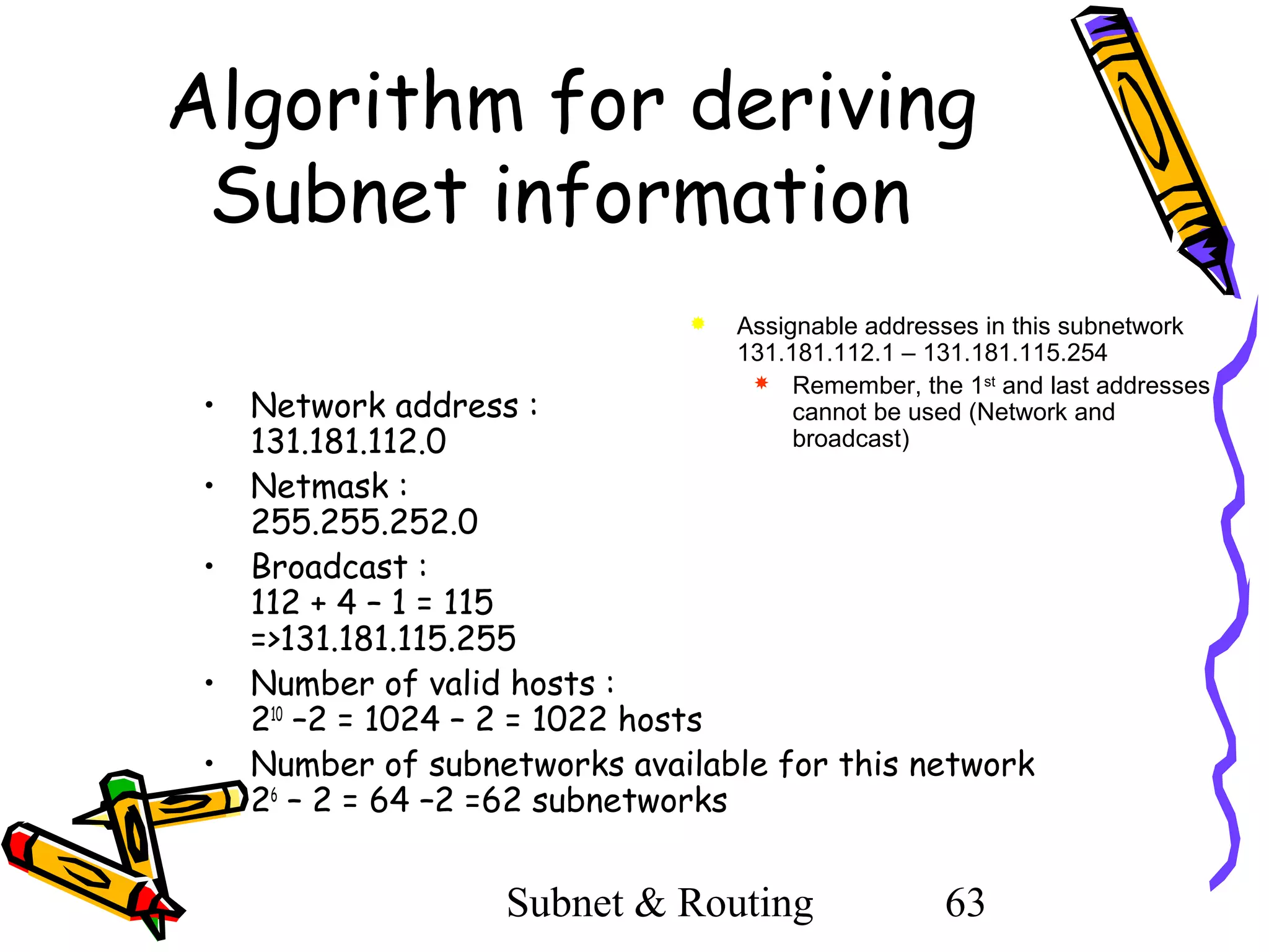 Algorithm for deriving
Subnet information


•
•
•
•
•

Assignable addresses in this subnetwork
131.181.112.1 – 131.181.115.254
 Remember, the 1st and last addresses
cannot be used (Network and
broadcast)

Network address :
131.181.112.0
Netmask :
255.255.252.0
Broadcast :
112 + 4 – 1 = 115
=>131.181.115.255
Number of valid hosts :
210 –2 = 1024 – 2 = 1022 hosts
Number of subnetworks available for this network
26 – 2 = 64 –2 =62 subnetworks

Subnet & Routing

63

 