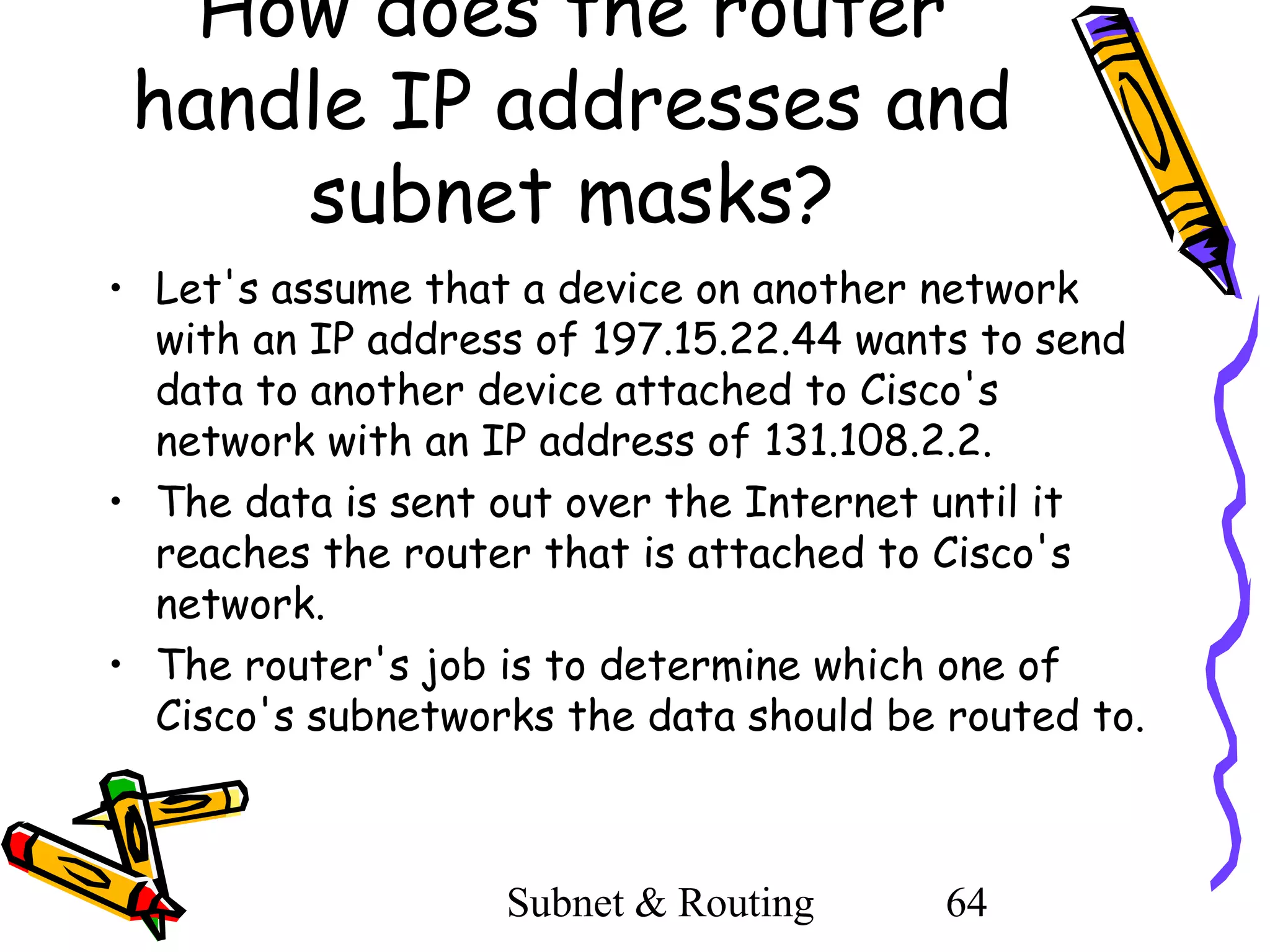 How does the router
handle IP addresses and
subnet masks?
• Let's assume that a device on another network
with an IP address of 197.15.22.44 wants to send
data to another device attached to Cisco's
network with an IP address of 131.108.2.2.
• The data is sent out over the Internet until it
reaches the router that is attached to Cisco's
network.
• The router's job is to determine which one of
Cisco's subnetworks the data should be routed to.

Subnet & Routing

64

 