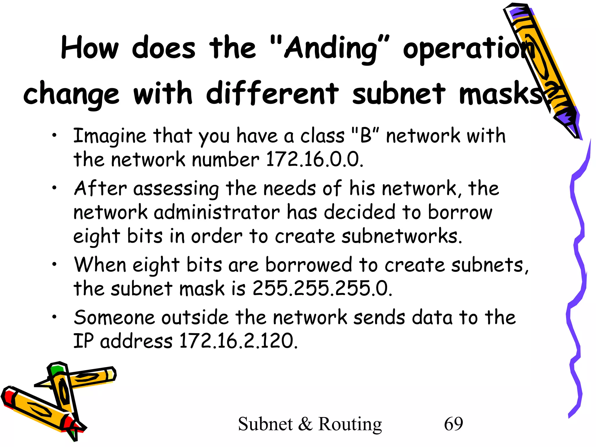 How does the "Anding” operation
change with different subnet masks?
• Imagine that you have a class "B” network with
the network number 172.16.0.0.
• After assessing the needs of his network, the
network administrator has decided to borrow
eight bits in order to create subnetworks.
• When eight bits are borrowed to create subnets,
the subnet mask is 255.255.255.0.
• Someone outside the network sends data to the
IP address 172.16.2.120.

Subnet & Routing

69

 