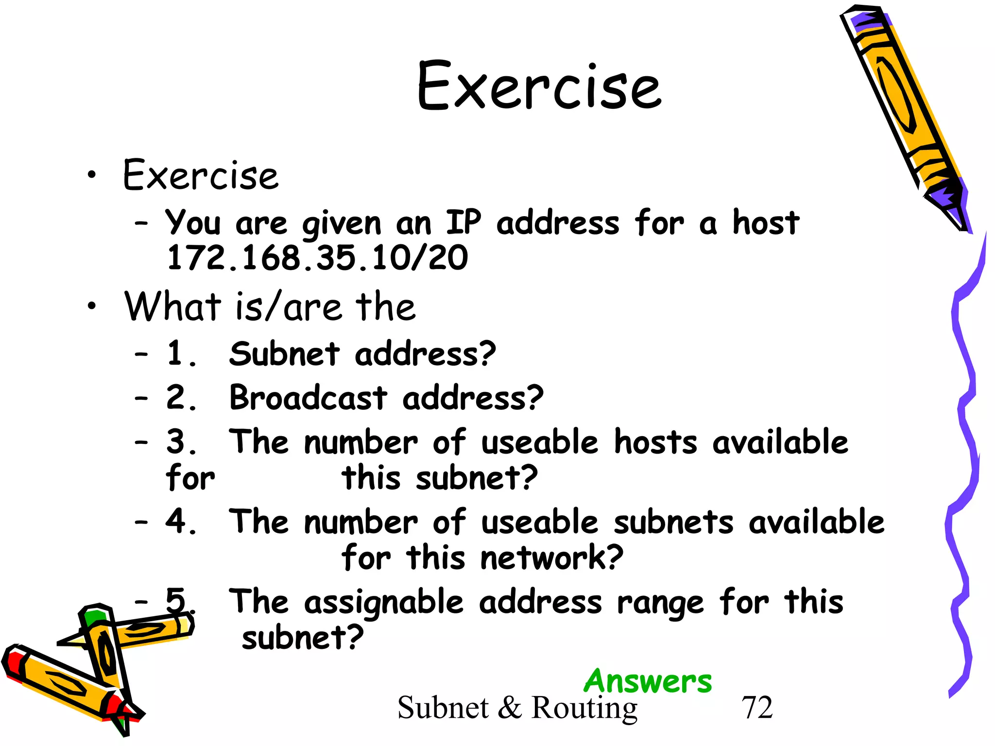 Exercise
• Exercise

– You are given an IP address for a host
172.168.35.10/20

• What is/are the

– 1. Subnet address?
– 2. Broadcast address?
– 3. The number of useable hosts available
for
this subnet?
– 4. The number of useable subnets available
for this network?
– 5. The assignable address range for this
subnet?
Answers
Subnet & Routing
72

 