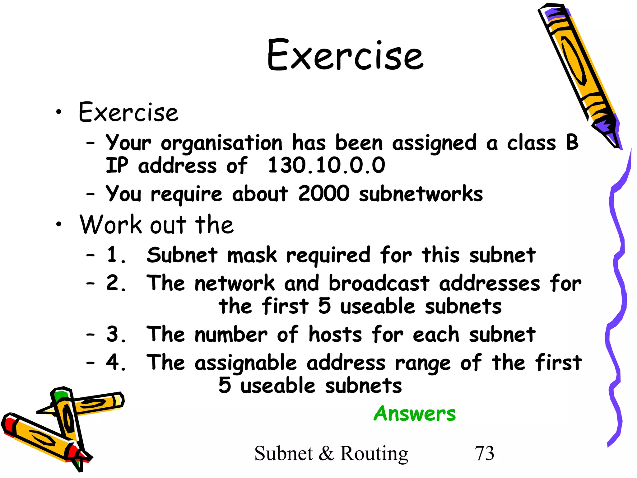 Exercise
• Exercise

– Your organisation has been assigned a class B
IP address of 130.10.0.0
– You require about 2000 subnetworks

• Work out the

– 1. Subnet mask required for this subnet
– 2. The network and broadcast addresses for
the first 5 useable subnets
– 3. The number of hosts for each subnet
– 4. The assignable address range of the first
5 useable subnets
Answers
Subnet & Routing

73

 
