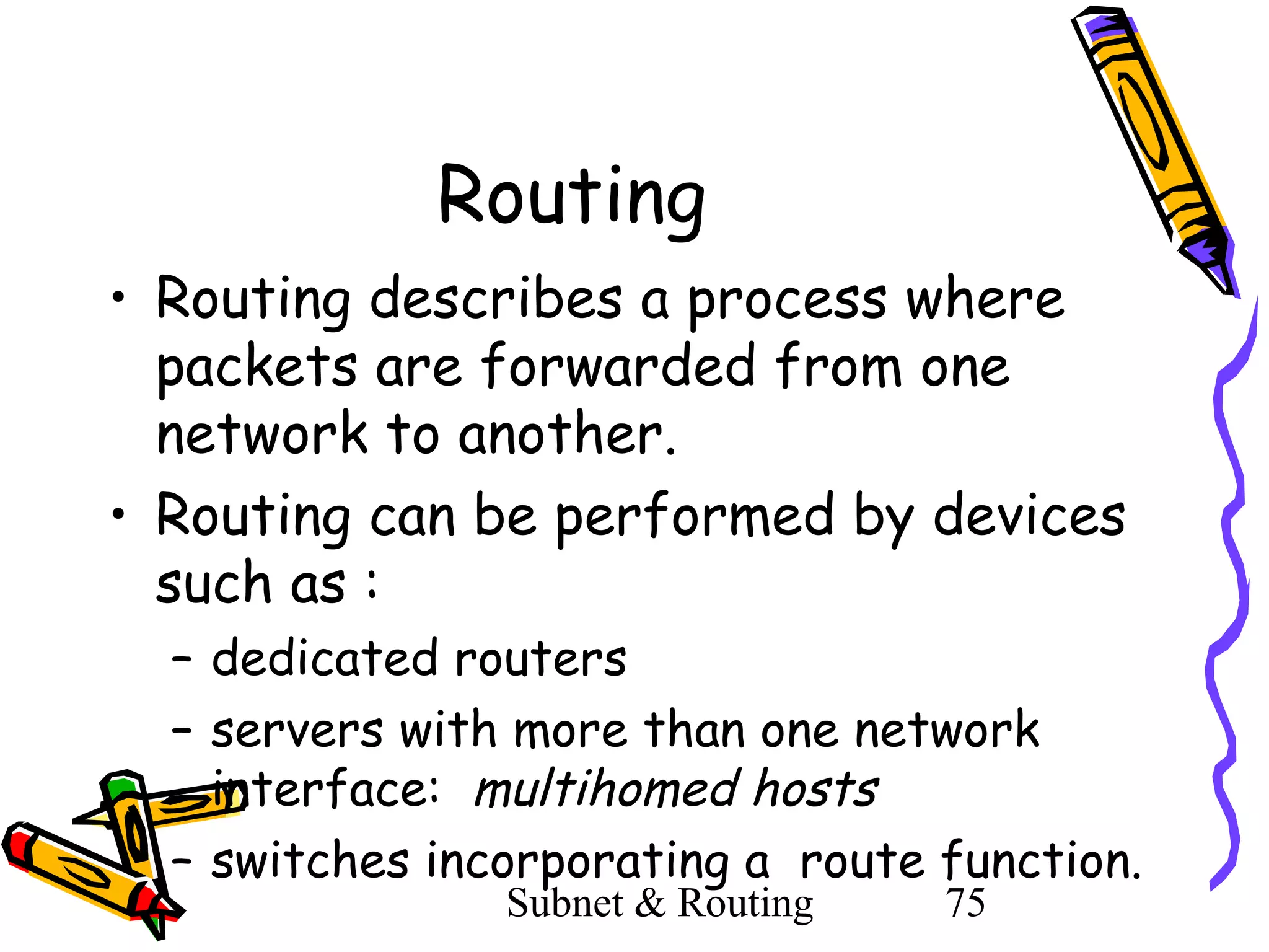Routing
• Routing describes a process where
packets are forwarded from one
network to another.
• Routing can be performed by devices
such as :
– dedicated routers
– servers with more than one network
interface: multihomed hosts
– switches incorporating a route function.
Subnet & Routing

75

 