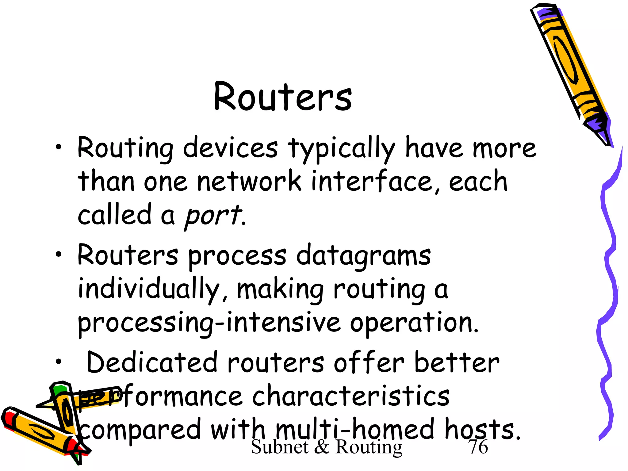 Routers
• Routing devices typically have more
than one network interface, each
called a port.
• Routers process datagrams
individually, making routing a
processing-intensive operation.
• Dedicated routers offer better
performance characteristics
compared with multi-homed hosts.
Subnet & Routing

76

 