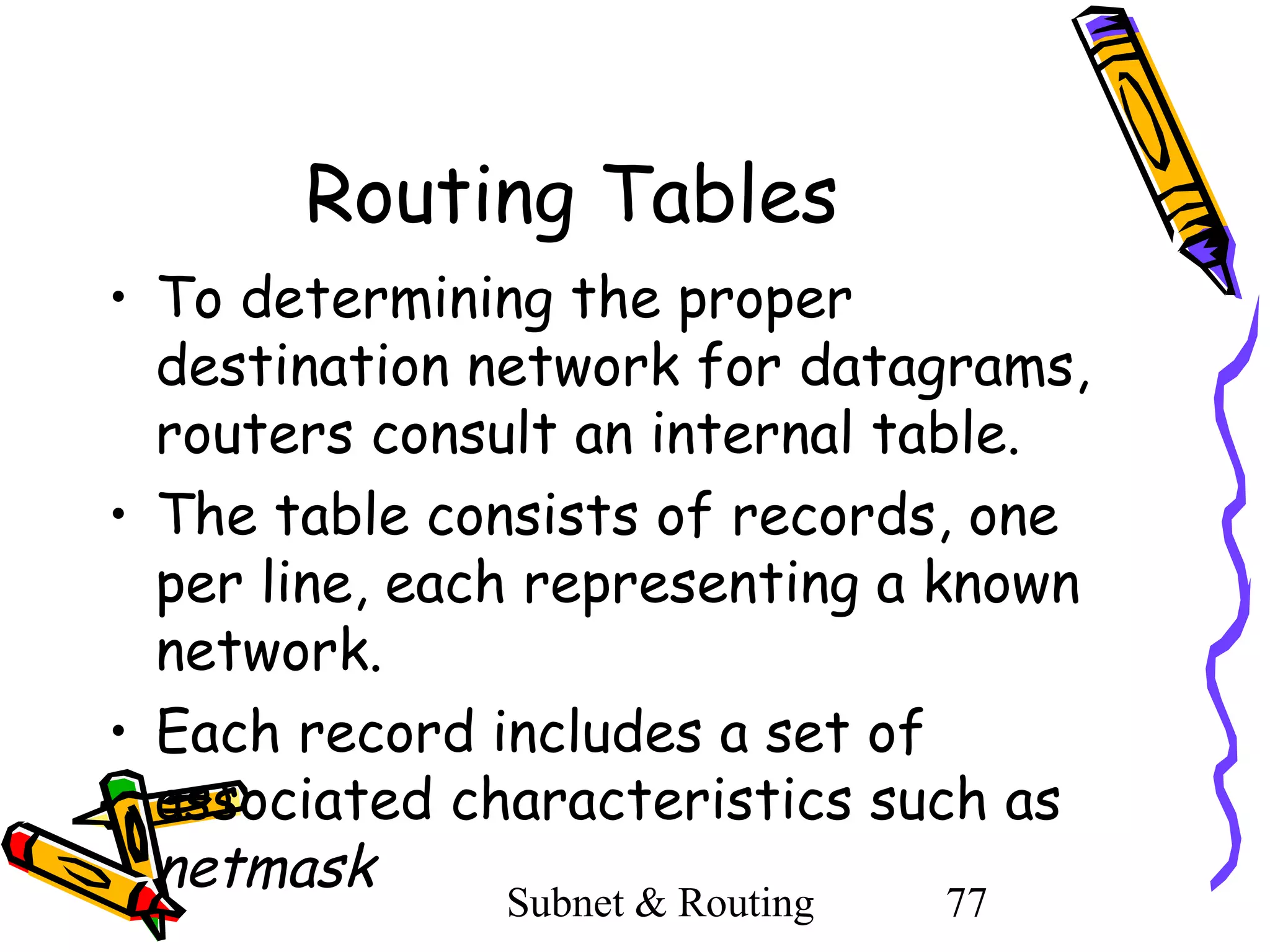 Routing Tables
• To determining the proper
destination network for datagrams,
routers consult an internal table.
• The table consists of records, one
per line, each representing a known
network.
• Each record includes a set of
associated characteristics such as
netmask
Subnet & Routing

77

 