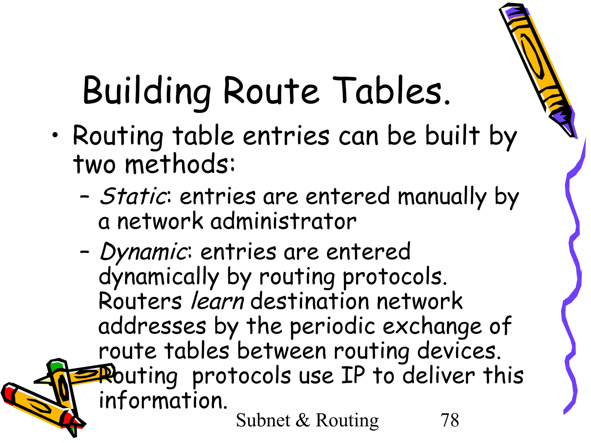 Building Route Tables.
• Routing table entries can be built by
two methods:

– Static: entries are entered manually by
a network administrator
– Dynamic: entries are entered
dynamically by routing protocols.
Routers learn destination network
addresses by the periodic exchange of
route tables between routing devices.
Routing protocols use IP to deliver this
information.
Subnet & Routing

78

 