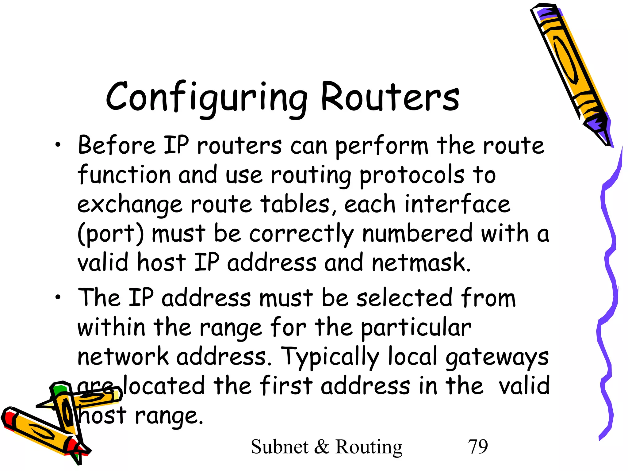 Configuring Routers
• Before IP routers can perform the route
function and use routing protocols to
exchange route tables, each interface
(port) must be correctly numbered with a
valid host IP address and netmask.
• The IP address must be selected from
within the range for the particular
network address. Typically local gateways
are located the first address in the valid
host range.
Subnet & Routing

79

 