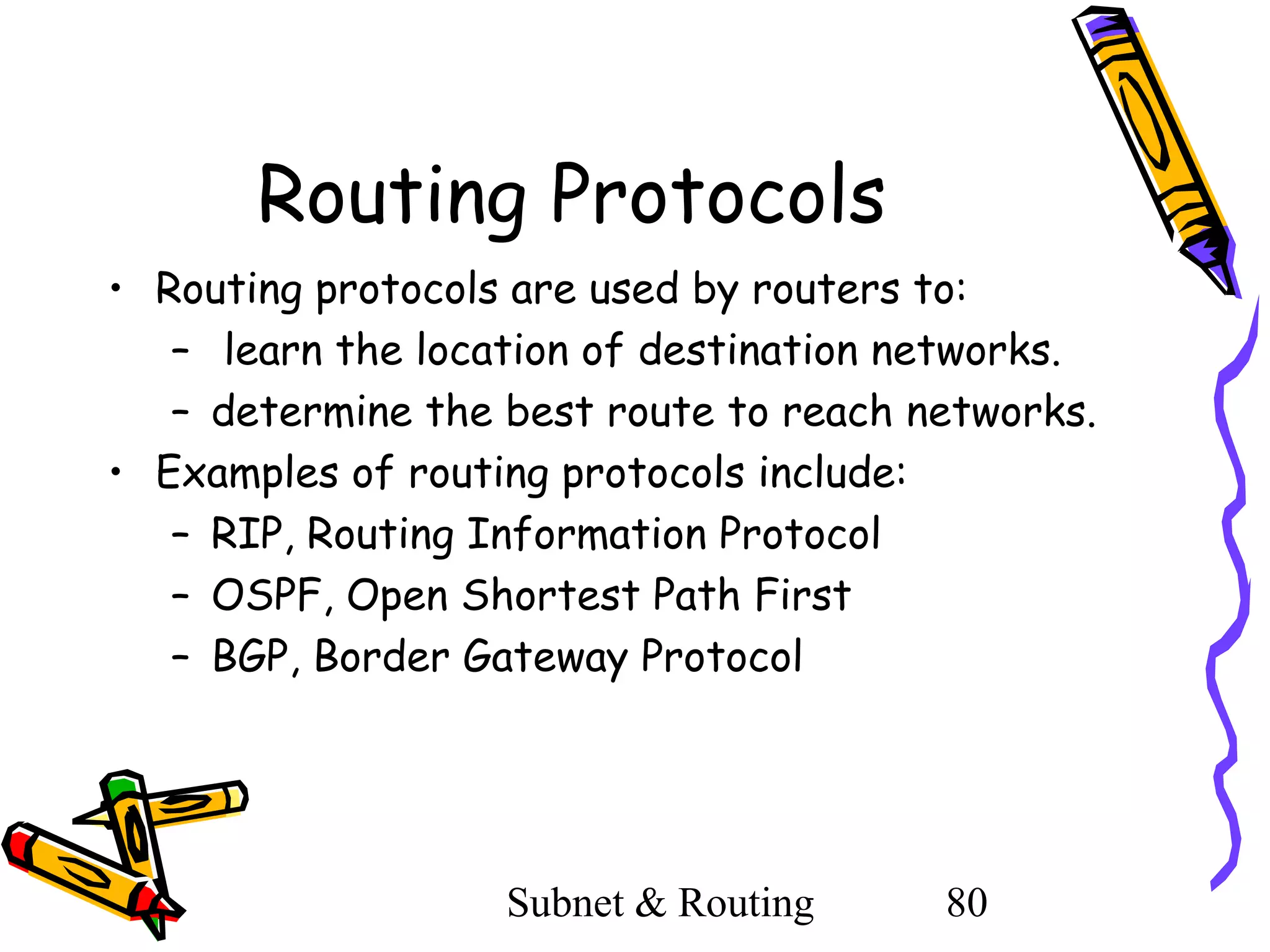 Routing Protocols
• Routing protocols are used by routers to:
– learn the location of destination networks.
– determine the best route to reach networks.
• Examples of routing protocols include:
– RIP, Routing Information Protocol
– OSPF, Open Shortest Path First
– BGP, Border Gateway Protocol

Subnet & Routing

80

 