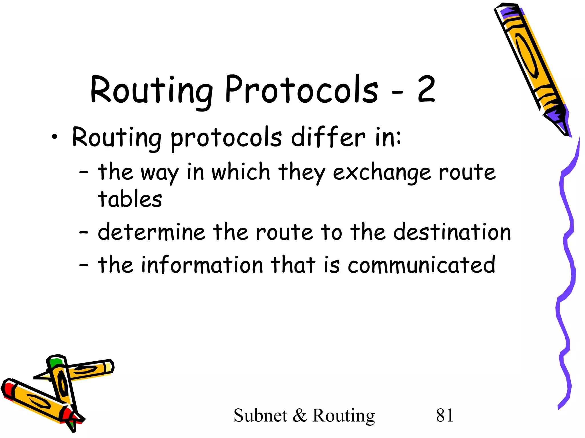 Routing Protocols - 2
• Routing protocols differ in:
– the way in which they exchange route
tables
– determine the route to the destination
– the information that is communicated

Subnet & Routing

81

 