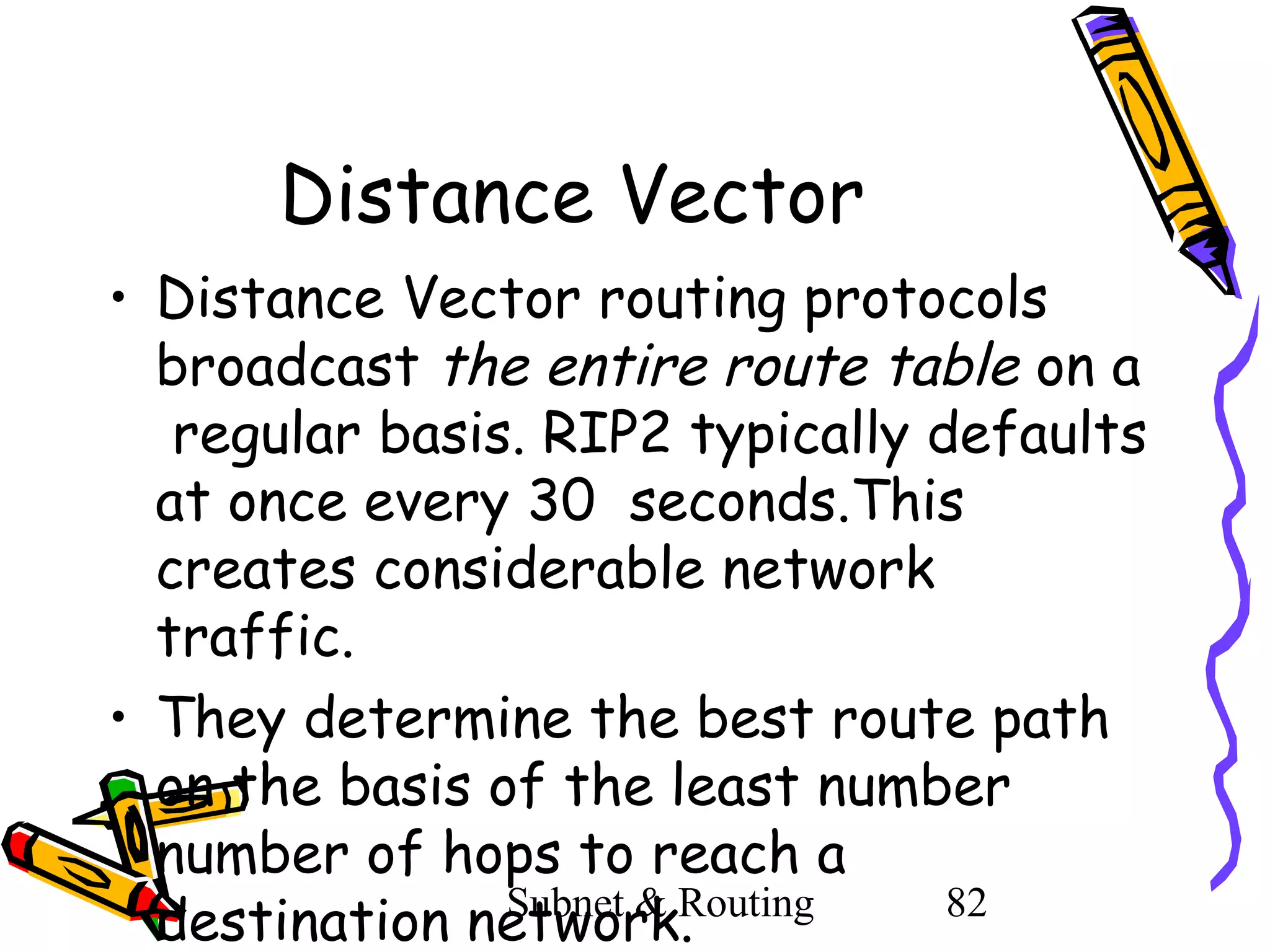 Distance Vector
• Distance Vector routing protocols
broadcast the entire route table on a
regular basis. RIP2 typically defaults
at once every 30 seconds.This
creates considerable network
traffic.
• They determine the best route path
on the basis of the least number
number of hops to reach a
Subnet & Routing
82
destination network.

 